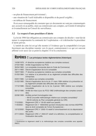 320 IDÉOLOGIE DU CORPUS RÉGLEMENTAIRE FRANÇAIS
– un plan de financement prévisionnel ;
– une situation de l’actif réalisable et disponible et du passif exigible ;
– un tableau de financement.
Il est assez remarquable de constater que ces documents ne sont pas communiqués
aux associés ni au public, mais au commissaire aux comptes, au Comité d’entreprise
et éventuellement au Conseil de surveillance.
3.2 Le respect d’une procédure d’alerte
La loi de 1984 fait obligation au commissaire aux comptes de déceler « tout fait de
nature à compromettre la continuité de l’exploitation » et à déclencher la procédure
d’alerte prévue.
L’intérêt de cette loi est qu’elle montre à l’évidence que la comptabilité n’est pas
forcément une discipline tournée vers le passé, contrairement à ce qui est souvent
affirmé (voir aussi sur ce point le chapitre 15 et la conclusion).
REPÈRES : Les principaux textes réglementaires (historique)
14/08/1978 : 4e directive européenne (relative aux comptes sociaux)
27/04/1982 : Arrêté d’approbation du PCG
30/04/1983 : Loi comptable (incorporée dans le Code de Commerce)
29/11/1983 : Décret d’application de la loi comptable
18/07/1983 : 7e directive européenne (relative aux comptes consolidés
01/03/1984 : Loi relative à la prévention et au règlement amiable des difficultés des
entreprises
03/01/1985 : Loi relative aux comptes consolidés
01/03/1985 : Décret d’application de la loi du 1er mars 1984 relative à la prévention et
au règlement amiable des difficultés des entreprises
17/12/1986 : Décret d’application de la loi du 3 janvier 1985 relative aux comptes
consolidés
09/12/1986 : Arrêté de mise à jour du PCG 1982 (méthodologie des comptes consoli-
dés)
22/06/1999 : Arrêtés portant homologation des :
– 99-02 (nouvelle méthodologie relative aux comptes consolidés)1
– 99-03 (refonte du Plan comptable général) du CRC.
7/12/2000 : Règlement CRC n° 00-06 relatif aux passifs ;
11/9/2002 : Règlement CE n° 1606/2002 (portant introduction des normes IAS/IFRS
dans le droit comptable de l’Union Européenne) ;
12/12/2002 : Règlement CRC n° 2002-10 relatif à l’amortissement et à la dépréciation
des actifs ;
27/11/2004 : Règlement CRC n° 2004-07 relatif à la définition, la comptabilisation et
l’évaluation des actifs.
1. Dorénavant le règlement relatif à la méthodologie des comptes consolidés sera appelée
RMCC.
 