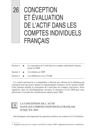 26 CONCEPTION
ET ÉVALUATION
DE L’ACTIF DANS LES
COMPTES INDIVIDUELS
FRANÇAIS1
1
Section 1 ■ La conception de l’actif dans les comptes individuels français
jusqu’en 2004
Section 2 ■ L’évolution en 2005
Section 3 ■ Les différences avec l’IASB
Le conseil national de la comptabilité a effectué une réforme de la définition du
concept d’actif qui tend à aligner la réglementation française sur les normes IASB.
Cette réforme modifie la conception de l’actif dans les comptes individuels. Nous
rappelons, dans les développements suivants, la situation à la fin 2004 puis nous
présentons l’essentiel des modifications opérées pour 2005.
LA CONCEPTION DE L’ACTIF
DANS LES COMPTES INDIVIDUELS FRANÇAIS
JUSQU’EN 2004
On distinguera classiquement les questions relatives au contenu et à l’évaluation.
1. Rappelons que pour les comptes consolidés les règles IASB s’appliquent purement et simplement.
Section
1
 