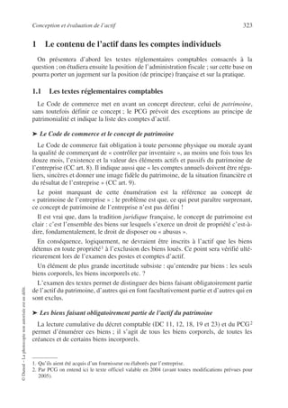 Conception et évaluation de l’actif 323
©
Dunod
–
La
photocopie
non
autorisée
est
un
délit.
1 Le contenu de l’actif dans les comptes individuels
On présentera d’abord les textes réglementaires comptables consacrés à la
question ; on étudiera ensuite la position de l’administration fiscale ; sur cette base on
pourra porter un jugement sur la position (de principe) française et sur la pratique.
1.1 Les textes réglementaires comptables
Le Code de commerce met en avant un concept directeur, celui de patrimoine,
sans toutefois définir ce concept ; le PCG prévoit des exceptions au principe de
patrimonialité et indique la liste des comptes d’actif.
➤ Le Code de commerce et le concept de patrimoine
Le Code de commerce fait obligation à toute personne physique ou morale ayant
la qualité de commerçant de « contrôler par inventaire », au moins une fois tous les
douze mois, l’existence et la valeur des éléments actifs et passifs du patrimoine de
l’entreprise (CC art. 8). Il indique aussi que « les comptes annuels doivent être régu-
liers, sincères et donner une image fidèle du patrimoine, de la situation financière et
du résultat de l’entreprise » (CC art. 9).
Le point marquant de cette énumération est la référence au concept de
« patrimoine de l’entreprise » ; le problème est que, ce qui peut paraître surprenant,
ce concept de patrimoine de l’entreprise n’est pas défini !
Il est vrai que, dans la tradition juridique française, le concept de patrimoine est
clair : c’est l’ensemble des biens sur lesquels s’exerce un droit de propriété c’est-à-
dire, fondamentalement, le droit de disposer ou « abusus ».
En conséquence, logiquement, ne devraient être inscrits à l’actif que les biens
détenus en toute propriété1 à l’exclusion des biens loués. Ce point sera vérifié ulté-
rieurement lors de l’examen des postes et comptes d’actif.
Un élément de plus grande incertitude subsiste : qu’entendre par biens : les seuls
biens corporels, les biens incorporels etc. ?
L’examen des textes permet de distinguer des biens faisant obligatoirement partie
de l’actif du patrimoine, d’autres qui en font facultativement partie et d’autres qui en
sont exclus.
➤ Les biens faisant obligatoirement partie de l’actif du patrimoine
La lecture cumulative du décret comptable (DC 11, 12, 18, 19 et 23) et du PCG2
permet d’énumérer ces biens ; il s’agit de tous les biens corporels, de toutes les
créances et de certains biens incorporels.
1. Qu’ils aient été acquis d’un fournisseur ou élaborés par l’entreprise.
2. Par PCG on entend ici le texte officiel valable en 2004 (avant toutes modifications prévues pour
2005).
 