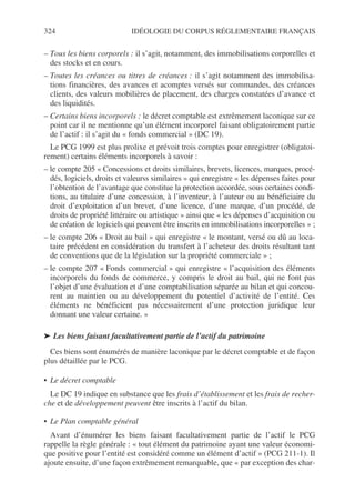 324 IDÉOLOGIE DU CORPUS RÉGLEMENTAIRE FRANÇAIS
– Tous les biens corporels : il s’agit, notamment, des immobilisations corporelles et
des stocks et en cours.
– Toutes les créances ou titres de créances : il s’agit notamment des immobilisa-
tions financières, des avances et acomptes versés sur commandes, des créances
clients, des valeurs mobilières de placement, des charges constatées d’avance et
des liquidités.
– Certains biens incorporels : le décret comptable est extrêmement laconique sur ce
point car il ne mentionne qu’un élément incorporel faisant obligatoirement partie
de l’actif : il s’agit du « fonds commercial » (DC 19).
Le PCG 1999 est plus prolixe et prévoit trois comptes pour enregistrer (obligatoi-
rement) certains éléments incorporels à savoir :
– le compte 205 « Concessions et droits similaires, brevets, licences, marques, procé-
dés, logiciels, droits et valeurss similaires » qui enregistre « les dépenses faites pour
l’obtention de l’avantage que constitue la protection accordée, sous certaines condi-
tions, au titulaire d’une concession, à l’inventeur, à l’auteur ou au bénéficiaire du
droit d’exploitation d’un brevet, d’une licence, d’une marque, d’un procédé, de
droits de propriété littéraire ou artistique » ainsi que « les dépenses d’acquisition ou
de création de logiciels qui peuvent être inscrits en immobilisations incorporelles » ;
– le compte 206 « Droit au bail » qui enregistre « le montant, versé ou dû au loca-
taire précédent en considération du transfert à l’acheteur des droits résultant tant
de conventions que de la législation sur la propriété commerciale » ;
– le compte 207 « Fonds commercial » qui enregistre « l’acquisition des éléments
incorporels du fonds de commerce, y compris le droit au bail, qui ne font pas
l’objet d’une évaluation et d’une comptabilisation séparée au bilan et qui concou-
rent au maintien ou au développement du potentiel d’activité de l’entité. Ces
éléments ne bénéficient pas nécessairement d’une protection juridique leur
donnant une valeur certaine. »
➤ Les biens faisant facultativement partie de l’actif du patrimoine
Ces biens sont énumérés de manière laconique par le décret comptable et de façon
plus détaillée par le PCG.
• Le décret comptable
Le DC 19 indique en substance que les frais d’établissement et les frais de recher-
che et de développement peuvent être inscrits à l’actif du bilan.
• Le Plan comptable général
Avant d’énumérer les biens faisant facultativement partie de l’actif le PCG
rappelle la règle générale : « tout élément du patrimoine ayant une valeur économi-
que positive pour l’entité est considéré comme un élément d’actif » (PCG 211-1). Il
ajoute ensuite, d’une façon extrêmement remarquable, que « par exception des char-
 