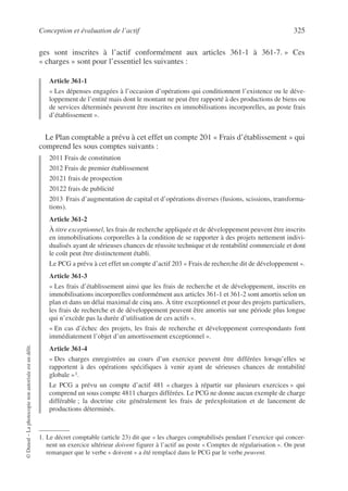 Conception et évaluation de l’actif 325
©
Dunod
–
La
photocopie
non
autorisée
est
un
délit.
ges sont inscrites à l’actif conformément aux articles 361-1 à 361-7. » Ces
« charges » sont pour l’essentiel les suivantes :
Article 361-1
« Les dépenses engagées à l’occasion d’opérations qui conditionnent l’existence ou le déve-
loppement de l’entité mais dont le montant ne peut être rapporté à des productions de biens ou
de services déterminés peuvent être inscrites en immobilisations incorporelles, au poste frais
d’établissement ».
Le Plan comptable a prévu à cet effet un compte 201 « Frais d’établissement » qui
comprend les sous comptes suivants :
2011 Frais de constitution
2012 Frais de premier établissement
20121 frais de prospection
20122 frais de publicité
2013 Frais d’augmentation de capital et d’opérations diverses (fusions, scissions, transforma-
tions).
Article 361-2
À titre exceptionnel, les frais de recherche appliquée et de développement peuvent être inscrits
en immobilisations corporelles à la condition de se rapporter à des projets nettement indivi-
dualisés ayant de sérieuses chances de réussite technique et de rentabilité commerciale et dont
le coût peut être distinctement établi.
Le PCG a prévu à cet effet un compte d’actif 203 « Frais de recherche dit de développement ».
Article 361-3
« Les frais d’établissement ainsi que les frais de recherche et de développement, inscrits en
immobilisations incorporelles conformément aux articles 361-1 et 361-2 sont amortis selon un
plan et dans un délai maximal de cinq ans. À titre exceptionnel et pour des projets particuliers,
les frais de recherche et de développement peuvent être amortis sur une période plus longue
qui n’excède pas la durée d’utilisation de ces actifs ».
« En cas d’échec des projets, les frais de recherche et développement correspondants font
immédiatement l’objet d’un amortissement exceptionnel ».
Article 361-4
« Des charges enregistrées au cours d’un exercice peuvent être différées lorsqu’elles se
rapportent à des opérations spécifiques à venir ayant de sérieuses chances de rentabilité
globale »1.
Le PCG a prévu un compte d’actif 481 « charges à répartir sur plusieurs exercices » qui
comprend un sous compte 4811 charges différées. Le PCG ne donne aucun exemple de charge
différable ; la doctrine cite généralement les frais de préexploitation et de lancement de
productions déterminés.
1. Le décret comptable (article 23) dit que « les charges comptabilisés pendant l’exercice qui concer-
nent un exercice ultérieur doivent figurer à l’actif au poste « Comptes de régularisation ». On peut
remarquer que le verbe « doivent » a été remplacé dans le PCG par le verbe peuvent.
 