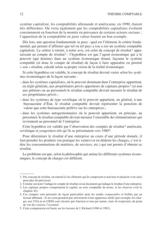 12 THÉORIE COMPTABLE
système capitaliste, les comptabilités allemande et américaine, en 1990, étaient
très différentes. On verra également que les comptabilités capitalistes évoluent
constamment en fonction de la montée en puissance de certains acteurs sociaux :
l’apparition de la comptabilité en juste valeur fournit un bon exemple.
Dès lors, une question fondamentale se pose : quel est l’élément, le critère fonda-
mental, qui permet d’affirmer que tel ou tel pays a (ou a eu) un système comptable
capitaliste. Le critère à retenir, à notre avis, est celui du concept de résultat1 appa-
raissant au compte de résultat2 : l’hypothèse est que l’agent économique qui a le
pouvoir (qui domine) dans un système économique donné, façonne le système
comptable (et donc le compte de résultat) de façon à faire apparaître en priorité
« son » résultat, calculé selon sa propre vision de la réalité économique.
Si cette hypothèse est valable, le concept de résultat devrait varier selon les systè-
mes économiques de la façon suivante :
– dans les systèmes capitalistes, où le pouvoir dominant dans l’entreprise appartient,
en règle générale, aux propriétaires privés apporteurs de capitaux propres3 (et non
aux prêteurs ou au personnel) le résultat comptable devrait mesurer le résultat de
ces propriétaires privés ;
– dans les systèmes de type soviétique où le pouvoir appartient, en général, à une
bureaucratie d’État, le résultat comptable devrait représenter la ponction de
valeur que cette bureaucratie prélève sur les entreprises ;
– dans les systèmes autogestionnaires où le pouvoir appartient, en principe, au
personnel, le résultat comptable devrait mesurer l’ensemble des rémunérations qui
reviennent au personnel de l’entreprise.
Cette hypothèse est validée par l’observation des comptes de résultat4 américain,
soviétique et yougoslave tels qu’ils se présentaient vers 19805.
Pour déterminer le résultat d’une entreprise au cours d’une période donnée, il
faut prendre les produits (en pratique les ventes) et en déduire les charges, c’est-à-
dire les consommations de matières, de services, etc.) qui ont permis d’obtenir ce
résultat.
Le problème est que, selon la philosophie qui anime les différents systèmes écono-
miques, le concept de charges est différent.
1. Par concept de résultat, on entend ici les éléments qui le composent et non leur évaluation (voir infra
pour plus de précision).
2. Comme son nom l’indique le compte de résultat est un document qui indique le résultat d’une entreprise.
3. Les capitaux propres comprennent le capital, au sens comptable du terme, et les réserves (voir le
chapitre 42).
4. Ces comptes sont présentés de façon particulière pour les rendre comparables et lisibles par un
lecteur débutant : ils ne correspondent pas strictement à leur apparence réelle (par exemple, les char-
ges aux USA et en URSS sont classées par fonction et non par nature, mais ils respectent, du point
de vue du contenu, l’essentiel.
5. Cette comparaison est basée sur les travaux de J. Richard (1980 et 1983).
 