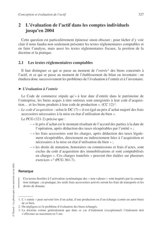 Conception et évaluation de l’actif 327
©
Dunod
–
La
photocopie
non
autorisée
est
un
délit.
2 L’évaluation de l’actif dans les comptes individuels
jusqu’en 2004
Cette question est particulièrement épineuse sinon obscure ; pour tâcher d’y voir
clair il nous faudra non seulement présenter les textes réglementaires comptables et
en faire l’analyse, mais aussi les textes réglementaires fiscaux, la position de la
doctrine et la pratique.
2.1 Les textes réglementaires comptables
Il faut distinguer ce qui se passe au moment de l’entrée1 des biens concernés à
l’actif, et ce qui se passe au moment de l’établissement du bilan ou inventaire : on
étudiera donc successivement les problèmes de l’évaluation à l’entrée et à l’inventaire.
➤ L’évaluation à l’entrée
Le Code de commerce stipule qu’« à leur date d’entrée dans le patrimoine de
l’entreprise, les biens acquis à titre onéreux sont enregistrés à leur coût d’acquisi-
tion… et les biens produits à leur coût de production ». (CC 12)2.
– Le coût d’acquisition : selon le DC (7) « il est égal au prix d’achat majoré des frais
accessoires nécessaires à la mise en état d’utilisation du bien ».
Le PCG (321-2) précise que :
– « le prix d’achat est le montant résultant de l’accord des parties à la date de
l’opération, après déduction des taxes récupérables par l’entité » ;
– « les frais accessoires sont les charges, après déduction des taxes légale-
ment récupérables, directement ou indirectement liées à l’acquisition et
nécessaires à la mise en état d’utilisation du bien » ;
– « les droits de mutation, honoraires ou commissions et frais d’actes, sont
exclus du coût d’acquisition des immobilisations et sont comptabilisés
en charges ». Ces charges toutefois « peuvent être étalées sur plusieurs
exercices »3 (PCG 361-7).
Remarque
Ces textes hostiles à l’activation systématique des « non valeurs » sont inspirés par la concep-
tion statique ; en pratique, les seuls frais accessoires activés seront les frais de transports et les
droits de douane.
1. L’« entrée » peut survenir lors d’un achat, d’une production ou d’un échange (contre un autre bien)
de ce bien.
2. On négligera ici le problème d’évaluation des biens échangés.
3. La doctrine estime généralement que dans ce cas d’étalement (exceptionnel) l’étalement doit
s’effectuer au maximum en 5 ans.
 