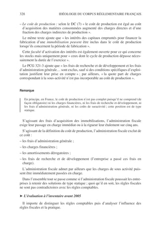 328 IDÉOLOGIE DU CORPUS RÉGLEMENTAIRE FRANÇAIS
– Le coût de production : selon le DC (7) « le coût de production est égal au coût
d’acquisition des matières consommées augmenté des charges directes et d’une
fraction des charges indirectes de production ».
Le même texte ajoute que « les intérêts des capitaux empruntés pour financer la
fabrication d’une immobilisation peuvent être inclus dans le coût de production
lorsqu’ils concernent la période de fabrication ».
Cette faculté d’activation des intérêts est également ouverte pour ce qui concerne
les stocks mais uniquement pour « ceux dont le cycle de production dépasse néces-
sairement la durée de l’exercice ».
Le PCG 321-3 ajoute que « les frais de recherche et de développement et les frais
d’administration générale… sont exclus, sauf si des conditions spécifiques d’exploi-
tation justifient leur prise en compte » ; par ailleurs, « la quote part de charges
correspondant à la sous-activité n’est pas incorporable au coût de production ».
Remarque
En principe, en France, le coût de production n’est pas complet puisqu’il ne comprend (de
façon obligatoire) ni les charges financières, ni les frais de recherche et développement, ni
les frais d’administration générale, ni les coûts de suractivité ; cette position est de type
statique.
S’agissant des frais d’acquisition des immobilisations, l’administration fiscale
exige leur passage en charge immédiat ou à la rigueur leur étalement sur cinq ans.
S’agissant de la définition du coût de production, l’administration fiscale exclut de
ce coût :
– les frais d’administration générale ;
– les charges financières ;
– les amortissements dérogatoires ;
– les frais de recherche et de développement (l’entreprise a passé ces frais en
charge).
L’administration fiscale admet par ailleurs que les charges de sous activité puis-
sent être immédiatement passées en charge.
Dans l’ensemble tout se passe comme si l’administration fiscale poussait les entre-
prises à retenir des solutions de type statique ; quoi qu’il en soit, les règles fiscales
ne sont pas contradictoires avec les règles comptables.
➤ L’évaluation à l’inventaire avant 2005
Il importe de distinguer les règles comptables puis d’analyser l’influence des
règles fiscales et la pratique.
 