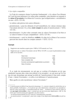 Conception et évaluation de l’actif 329
©
Dunod
–
La
photocopie
non
autorisée
est
un
délit.
• Les règles comptables
Le Code de commerce donne le principe fondamental : si la valeur d’un élément
de l’actif devient inférieure à la valeur nette comptable, cette dernière est ramenée à
la valeur d’inventaire à la clôture de l’exercice, que la dépréciation « soit définitive
ou non » (CCL 123-18).
Le même code précise trois autres éléments :
– premièrement, « pour les éléments d’actif immobilisés, les valeurs retenues dans
l’inventaire doivent s’il y a lieu, tenir compte des plans d’amortissement »1 (CCL
123-18) ;
– deuxièmement « la plus-value constatée entre la valeur d’inventaire d’un bien et
sa valeur d’entrée n’est pas comptabilisée » (CCL 123-18) ;
– troisièmement, « seuls les bénéfices réalisés à la date de la clôture d’un exercice
peuvent être inscrits dans les comptes annuels »2 (CCL 123-2).
Exemple
Supposons une machine acquise pour 1 000 le 1/1/N amortie sur 5 ans.
Supposons que sa valeur d’inventaire soit de 700 le 31/12/N ; à ce jour la présentation comp-
table est la suivante :
À ce stade du raisonnement, on sait que ce système d’évaluation est de type
prudentiel (aucune plus-value non réalisée n’est acceptée) ; on sait aussi qu’il n’est
pas de type dynamique pur puisqu’au-delà de l’amortissement il faut tenir compte
d’une « valeur d’inventaire », si celle-ci est inférieure à l’amortissement.
Mais quelle est cette mystérieuse valeur d’inventaire ?
1. L’amortissement est défini d’une façon très dynamique : il « consiste à répartir le coût du bien sur sa
durée probable d’utilisation » ; il est précisé que cette dépréciation correspond à un amoindrisse-
ment de valeur irréversible (« l’amoindrissement de valeur…. résultant de causes dont les effets ne
sont pas jugés irréversibles » étant « constaté par une provision pour dépréciation » (DC 8). On
notera que l’amortissement peut apparaître sous deux formes :
– un amortissement planifié lors de l’achat de l’immobilisation concernée ;
– un amortissement « exceptionnel » pour tenir compte d’une dépréciation irréversible non prévue.
2. Id.
Valeur brute 1 000
Amortissement (dynamique) (200)
Valeur comptable nette 800
Correction (amortissement supplémentaire ou provision) (100)
Valeur d’inventaire 700
 