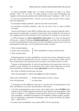 330 IDÉOLOGIE DU CORPUS RÉGLEMENTAIRE FRANÇAIS
Le décret comptable indique que « la valeur d’inventaire est égale à la valeur
actuelle » (DC 7 al. 5) et que « la valeur actuelle est une valeur d’estimation qui
s’apprécie en fonction du marché et de l’utilité du bien pour l’entreprise » (DC 7 al. 4).
Ce texte est extrêmement flou : il laisse a priori la porte ouverte à deux concep-
tions très différentes :
– la conception statique prudente : plus bas du coût ou du marché ;
– la conception actuarielle prudente : plus bas du coût ou de la valeur d’utilité
(d’usage).
Aucun texte français (avant 2005) n’affiche donc une conception générale claire ;
pour tenter de comprendre ce système, il faut rentrer dans le détail de textes pour en
voir l’application à certains éléments. Nous choisirons ici d’étudier le cas des titres.
Le PCG distingue les titres immobilisés d’une part et les titres de placement
d’autre part ; comme il distingue fondamentalement au sein des titres immobilisés
les titres de participation d’une part et les titres immobilisés autres que les titres de
participation d’autre part ; on a la subdivision ternaire suivante :
Schématiquement, les titres immobilisés sont des titres (action, obligation) acquis
pour être conservés pendant plus d’un an (à moyen et long terme), tandis que les
titres de placement sont acquis pour être revendus à court terme (moins d’un an).
Toujours schématiquement, les titres de participation sont acquis pour exercer un
contrôle ou une influence sur la direction d’une autre société tandis que les autres
titres immobilisés constituent un simple placement à moyen ou long terme.
On a donc la double classification suivante :
Titres de participation : utilisés pour gérer une autre entreprise
L’évaluation est très différente selon qu’il s’agit des titres de participation et des
titres immobilisés ou de titres de placement à court terme :
• « les titres de participation, cotés ou non, sont évalués à leur valeur d’utilité repré-
sentant ce que l’entité accepterait de décaisser pour obtenir cette participation si elle
avait à l’acquérir ». Les éléments suivants peuvent être pris en considération pour
cette estimation : rentabilité et perspective de rentabilité, capitaux propres, perspec-
tives de réalisation, conjoncture économique, cours moyens de bourse du dernier
mois… (PCG 332-3) ;
• les autres titres immobilisés sont estimés (PCG 332-6) en principe :
1. Titres de participation
2. Autres titres immobilisés
}Titres immobilisés à long ou moyen terme
3. Titres de placement
Autres titres immobilisés Simples placements à court, à moyen
Titres de placement ou long terme
 