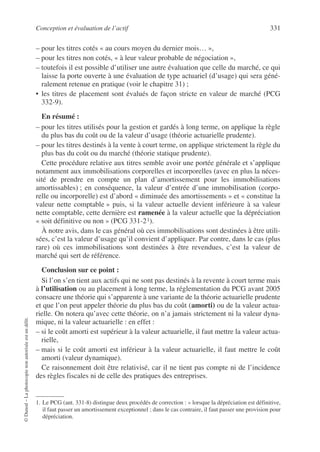 Conception et évaluation de l’actif 331
©
Dunod
–
La
photocopie
non
autorisée
est
un
délit.
– pour les titres cotés « au cours moyen du dernier mois… »,
– pour les titres non cotés, « à leur valeur probable de négociation »,
– toutefois il est possible d’utiliser une autre évaluation que celle du marché, ce qui
laisse la porte ouverte à une évaluation de type actuariel (d’usage) qui sera géné-
ralement retenue en pratique (voir le chapitre 31) ;
• les titres de placement sont évalués de façon stricte en valeur de marché (PCG
332-9).
En résumé :
– pour les titres utilisés pour la gestion et gardés à long terme, on applique la règle
du plus bas du coût ou de la valeur d’usage (théorie actuarielle prudente).
– pour les titres destinés à la vente à court terme, on applique strictement la règle du
plus bas du coût ou du marché (théorie statique prudente).
Cette procédure relative aux titres semble avoir une portée générale et s’applique
notamment aux immobilisations corporelles et incorporelles (avec en plus la néces-
sité de prendre en compte un plan d’amortissement pour les immobilisations
amortissables) ; en conséquence, la valeur d’entrée d’une immobilisation (corpo-
relle ou incorporelle) est d’abord « diminuée des amortissements » et « constitue la
valeur nette comptable » puis, si la valeur actuelle devient inférieure à sa valeur
nette comptable, cette dernière est ramenée à la valeur actuelle que la dépréciation
« soit définitive ou non » (PCG 331-21).
À notre avis, dans le cas général où ces immobilisations sont destinées à être utili-
sées, c’est la valeur d’usage qu’il convient d’appliquer. Par contre, dans le cas (plus
rare) où ces immobilisations sont destinées à être revendues, c’est la valeur de
marché qui sert de référence.
Conclusion sur ce point :
Si l’on s’en tient aux actifs qui ne sont pas destinés à la revente à court terme mais
à l’utilisation ou au placement à long terme, la réglementation du PCG avant 2005
consacre une théorie qui s’apparente à une variante de la théorie actuarielle prudente
et que l’on peut appeler théorie du plus bas du coût (amorti) ou de la valeur actua-
rielle. On notera qu’avec cette théorie, on n’a jamais strictement ni la valeur dyna-
mique, ni la valeur actuarielle : en effet :
– si le coût amorti est supérieur à la valeur actuarielle, il faut mettre la valeur actua-
rielle,
– mais si le coût amorti est inférieur à la valeur actuarielle, il faut mettre le coût
amorti (valeur dynamique).
Ce raisonnement doit être relativisé, car il ne tient pas compte ni de l’incidence
des règles fiscales ni de celle des pratiques des entreprises.
1. Le PCG (ant. 331-8) distingue deux procédés de correction : « lorsque la dépréciation est définitive,
il faut passer un amortissement exceptionnel ; dans le cas contraire, il faut passer une provision pour
dépréciation.
 