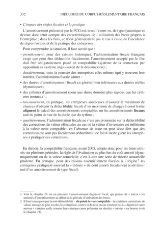 332 IDÉOLOGIE DU CORPUS RÉGLEMENTAIRE FRANÇAIS
• L’impact des règles fiscales et la pratique
L’amortissement préconisé par le PCG est, nous l’avons vu, de type dynamique et
devrait donc tenir compte des caractéristiques de l’utilisation des biens propres à
l’entreprise ; dans les faits, ce n’est généralement pas le cas à cause de l’incidence
de règles fiscales et de la pratique des entreprises.
Pour comprendre la situation, il faut savoir que :
– premièrement, pour des raisons historiques, l’administration fiscale française
exige que pour être déductible fiscalement, l’amortissement accepté par le fisc
doit être obligatoirement passé en comptabilité (système de la connexion par
opposition au système anglo-saxon de la déconnexion) ;
– deuxièmement, sous la poussée des entreprises elles-mêmes (qui y trouvent leur
intérêt), l’administration fiscale admet :
• des durées d’amortissement (fiscal) en général bien inférieures aux durées réelles
(dynamiques),
• des rythmes d’amortissement (pour une durée donnée) plus rapides que les ryth-
mes normaux1 ;
– troisièmement, en pratique, les entreprises soucieuses d’assurer le maximum de
chances d’obtenir la déductibilité fiscale d’un maximum de charges à court terme
alignent le calcul des amortissements comptables sur les amortissements fiscaux
tant du point de vue de la durée que du rythme ;
– quatrièmement, l’administration fiscale ne s’est pas prononcée sur la déductibilité
des corrections de valeur effectuées au cas où la valeur d’inventaire est inférieure
à la valeur nette comptable ; en l’absence de texte on peut donc dire que des
corrections ne sont pas fiscalement déductibles ; ce fait n’incite guère les entrepri-
ses à pratiquer ces corrections.
En théorie, la comptabilité française, avant 2005, adopte donc pour les biens utili-
sés sur plusieurs périodes, la règle de l’évaluation au plus bas du coût amorti (dyna-
miquement) ou de la valeur actuarielle, c’est-à-dire une sorte de théorie actuarielle
prudente. En pratique, pour des raisons essentiellement fiscales à l’origine2 les
entreprises pratiquent souvent la « théorie » du coût amorti fiscalement (coût dimi-
nué d’un amortissement de type fiscal).
1. Voir le chapitre 29, où on présente l’amortissement dégressif fiscal, qui permet de « forcer » les
annuités d’amortissement au début de la période d’utilisation des biens.
2. Il faut remarquer que la non-déductibilité – du point de vue comptable – de certaines corrections de
valeur arrange de plus en plus les entreprises cotées en bourse qui ne tiennent pas à « déprécier outre
mesure » certains actifs comme leurs marques pour présenter un résultat « correct » en bourse (voir
le chapitre 21).
 