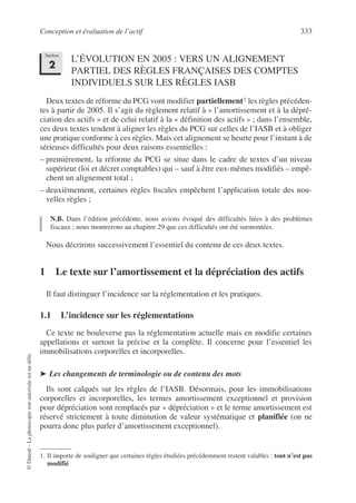 Conception et évaluation de l’actif 333
©
Dunod
–
La
photocopie
non
autorisée
est
un
délit.
L’ÉVOLUTION EN 2005 : VERS UN ALIGNEMENT
PARTIEL DES RÈGLES FRANÇAISES DES COMPTES
INDIVIDUELS SUR LES RÈGLES IASB
Deux textes de réforme du PCG vont modifier partiellement1 les règles précéden-
tes à partir de 2005. Il s’agit du règlement relatif à « l’amortissement et à la dépré-
ciation des actifs » et de celui relatif à la « définition des actifs » ; dans l’ensemble,
ces deux textes tendent à aligner les règles du PCG sur celles de l’IASB et à obliger
une pratique conforme à ces règles. Mais cet alignement se heurte pour l’instant à de
sérieuses difficultés pour deux raisons essentielles :
– premièrement, la réforme du PCG se situe dans le cadre de textes d’un niveau
supérieur (loi et décret comptables) qui – sauf à être eux-mêmes modifiés – empê-
chent un alignement total ;
– deuxièmement, certaines règles fiscales empêchent l’application totale des nou-
velles règles ;
N.B. Dans l’édition précédente, nous avions évoqué des difficultés liées à des problèmes
fiscaux ; nous montrerons au chapitre 29 que ces difficultés ont été surmontées.
Nous décrirons successivement l’essentiel du contenu de ces deux textes.
1 Le texte sur l’amortissement et la dépréciation des actifs
Il faut distinguer l’incidence sur la réglementation et les pratiques.
1.1 L’incidence sur les réglementations
Ce texte ne bouleverse pas la réglementation actuelle mais en modifie certaines
appellations et surtout la précise et la complète. Il concerne pour l’essentiel les
immobilisations corporelles et incorporelles.
➤ Les changements de terminologie ou de contenu des mots
Ils sont calqués sur les règles de l’IASB. Désormais, pour les immobilisations
corporelles et incorporelles, les termes amortissement exceptionnel et provision
pour dépréciation sont remplacés par « dépréciation » et le terme amortissement est
réservé strictement à toute diminution de valeur systématique et planifiée (on ne
pourra donc plus parler d’amortissement exceptionnel).
1. Il importe de souligner que certaines règles étudiées précédemment restent valables : tout n’est pas
modifié.
Section
2
 