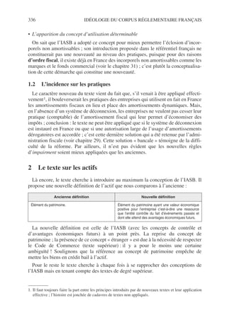 336 IDÉOLOGIE DU CORPUS RÉGLEMENTAIRE FRANÇAIS
• L’apparition du concept d’utilisation déterminable
On sait que l’IASB a adopté ce concept pour mieux permettre l’éclosion d’incor-
porels non amortissables ; son introduction proposée dans le référentiel français ne
constituerait pas une nouveauté au niveau des pratiques, puisque pour des raisons
d’ordre fiscal, il existe déjà en France des incorporels non amortissables comme les
marques et le fonds commercial (voir le chapitre 31) ; c’est plutôt la conceptualisa-
tion de cette démarche qui constitue une nouveauté.
1.2 L’incidence sur les pratiques
Le caractère nouveau du texte vient du fait que, s’il venait à être appliqué effecti-
vement1, il bouleverserait les pratiques des entreprises qui utilisent en fait en France
les amortissements fiscaux en lieu et place des amortissements dynamiques. Mais,
en l’absence d’un système de déconnexion, les entreprises ne veulent pas cesser leur
pratique (comptable) de l’amortissement fiscal qui leur permet d’économiser des
impôts ; conclusion : le texte ne peut être appliqué que si le système de déconnexion
est instauré en France ou que si une autorisation large de l’usage d’amortissements
dérogatoires est accordée ; c’est cette dernière solution qui a été retenue par l’admi-
nistration fiscale (voir chapitre 29). Cette solution « bancale » témoigne de la diffi-
culté de la réforme. Par ailleurs, il n’est pas évident que les nouvelles règles
d’impairment soient mieux appliquées que les anciennes.
2 Le texte sur les actifs
Là encore, le texte cherche à introduire au maximum la conception de l’IASB. Il
propose une nouvelle définition de l’actif que nous comparons à l’ancienne :
La nouvelle définition est celle de l’IASB (avec les concepts de contrôle et
d’avantages économiques futurs) à un point près. La reprise du concept de
patrimoine ; la présence de ce concept « étranger » est due à la nécessité de respecter
le Code de Commerce (texte supérieur) : il y a pour le moins une certaine
ambiguïté ! Soulignons que la référence au concept de patrimoine empêche de
mettre les biens en crédit bail à l’actif.
Pour le reste le texte cherche à chaque fois à se rapprocher des conceptions de
l’IASB mais en tenant compte des textes de degré supérieur.
1. Il faut toujours faire la part entre les principes introduits par de nouveaux textes et leur application
effective ; l’histoire est jonchée de cadavres de textes non appliqués.
Ancienne définition Nouvelle définition
Élément du patrimoine. Élément du patrimoine ayant une valeur économique
positive pour l’entreprise c’est-à-dire une ressource
que l’entité contrôle du fait d’événements passés et
dont elle attend des avantages économiques futurs.
 