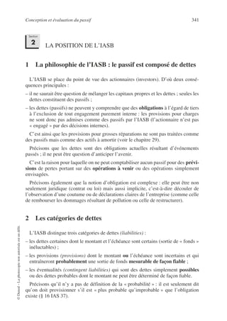 Conception et évaluation du passif 341
©
Dunod
–
La
photocopie
non
autorisée
est
un
délit.
LA POSITION DE L’IASB
1 La philosophie de l’IASB : le passif est composé de dettes
L’IASB se place du point de vue des actionnaires (investors). D’où deux consé-
quences principales :
– il ne saurait être question de mélanger les capitaux propres et les dettes ; seules les
dettes constituent des passifs ;
– les dettes (passifs) ne peuvent y comprendre que des obligations à l’égard de tiers
à l’exclusion de tout engagement purement interne : les provisions pour charges
ne sont donc pas admises comme des passifs par l’IASB (l’actionnaire n’est pas
« engagé » par des décisions internes).
C’est ainsi que les provisions pour grosses réparations ne sont pas traitées comme
des passifs mais comme des actifs à amortir (voir le chapitre 29).
Précisons que les dettes sont des obligations actuelles résultant d’événements
passés ; il ne peut être question d’anticiper l’avenir.
C’est la raison pour laquelle on ne peut comptabiliser aucun passif pour des prévi-
sions de pertes portant sur des opérations à venir ou des opérations simplement
envisagées.
Précisons également que la notion d’obligation est complexe : elle peut être non
seulement juridique (contrat ou loi) mais aussi implicite, c’est-à-dire découler de
l’observation d’une coutume ou de déclarations claires de l’entreprise (comme celle
de rembourser les dommages résultant de pollution ou celle de restructurer).
2 Les catégories de dettes
L’IASB distingue trois catégories de dettes (liabilities) :
– les dettes certaines dont le montant et l’échéance sont certains (sortie de « fonds »
inéluctables) ;
– les provisions (provisions) dont le montant ou l’échéance sont incertains et qui
entraîneront probablement une sortie de fonds mesurable de façon fiable ;
– les éventualités (contingent liabilities) qui sont des dettes simplement possibles
ou des dettes probables dont le montant ne peut être déterminé de façon fiable.
Précisons qu’il n’y a pas de définition de la « probabilité » : il est seulement dit
qu’on doit provisionner s’il est « plus probable qu’improbable » que l’obligation
existe (§ 16 IAS 37).
Section
2
 