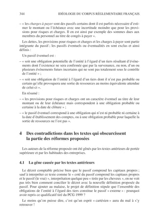 344 IDÉOLOGIE DU CORPUS RÉGLEMENTAIRE FRANÇAIS
– « les charges à payer sont des passifs certains dont il est parfois nécessaire d’esti-
mer le montant ou l’échéance avec une incertitude moindre que pour les provi-
sions pour risques et charges. Il en est ainsi par exemple des sommes dues aux
membres du personnel au titre de congés à payer ».
Les dettes, les provisions pour risques et charges et les charges à payer sont partie
intégrante du passif ; les passifs éventuels ou éventualités en sont exclus et ainsi
définis :
Un passif éventuel est :
– « soit une obligation potentielle de l’entité à l’égard d’un tiers résultant d’événe-
ments dont l’existence ne sera confirmée que par la survenance, ou non, d’un ou
plusieurs événements futurs incertains qui ne sont pas totalement sous le contrôle
de l’entité » ;
– « soit une obligation de l’entité à l’égard d’un tiers dont il n’est pas probable ou
certain qu’elle provoquera une sortie de ressources au moins équivalente attendue
de celui-ci ».
En résumé :
– « les provisions pour risques et charges ont un caractère éventuel au titre de leur
montant ou de leur échéance mais correspondent à une obligation probable ou
certaine à la date de clôture » ;
– « le passif éventuel correspond à une obligation qui n’est ni probable ni certaine à
la date d’établissement des comptes, ou à une obligation probable pour laquelle la
sortie de ressources ne l’est pas ».
4 Des contradictions dans les textes qui obscurcissent
la partie des réformes proposées
Les auteurs de la réforme proposée ont été gênés par les textes antérieurs de portée
supérieure et par les habitudes des entreprises.
4.1 La gêne causée par les textes antérieurs
Le décret comptable précise bien que le passif comprend les capitaux propres ;
sauf à interpréter ce texte comme le « coté du passif comprend les capitaux propres
et le passif (le vrai) », interprétation quelque peu « tirée par les cheveux », on ne voit
pas très bien comment concilier le décret avec la nouvelle définition proposée du
passif. Pour ajouter au malaise, le projet de définition stipule que l’ensemble des
obligations de l’entité à l’égard des tiers constitue le passif « externe » : pourquoi
avoir repris ce qualificatif tiré du PCG 1999 ?
Le moins qu’on puisse dire, c’est qu’un esprit « cartésien » aura du mal à s’y
retrouver !
 