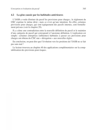 Conception et évaluation du passif 345
©
Dunod
–
La
photocopie
non
autorisée
est
un
délit.
4.2 La gêne causée par les habitudes antérieures
L’IASB a voulu éliminer du passif les provisions pour charges ; le règlement du
CRC exprime le même désir ; mais ce n’est qu’une intention. En effet, certaines
provisions pour charges, qui sont typiquement des passifs internes, sont formelle-
ment prévues (voir le chapitre 29).
Il y a donc une contradiction entre la nouvelle définition du passif et le maintien
d’une catégorie de passif qui correspond à l’ancienne définition. L’explication est
simple : certaines entreprises (influentes) habituées à passer ces provisions pour
charges ont obtenu du CNC une « dérogation » aux nouvelles règles.
En conclusion, on peut dire que l’évolution vers les positions de l’IASB ne se fait
pas sans mal !
Le lecteur trouvera au chapitre 40 des applications complémentaires sur la comp-
tabilisation des provisions pour risques.
 