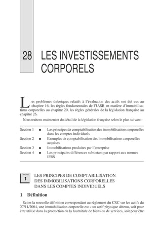 28 LES INVESTISSEMENTS
CORPORELS
es problèmes théoriques relatifs à l’évaluation des actifs ont été vus au
chapitre 16, les règles fondamentales de l’IASB en matière d’immobilisa-
tions corporelles au chapitre 20, les règles générales de la législation française au
chapitre 26.
Nous traitons maintenant du détail de la législation française selon le plan suivant :
Section 1 ■ Les principes de comptabilisation des immobilisations corporelles
dans les comptes individuels
Section 2 ■ Exemples de comptabilisation des immobilisations corporelles
acquises
Section 3 ■ Immobilisations produites par l’entreprise
Section 4 ■ Les principales différences subsistant par rapport aux normes
IFRS
LES PRINCIPES DE COMPTABILISATION
DES IMMOBILISATIONS CORPORELLES
DANS LES COMPTES INDIVIDUELS
1 Définition
Selon la nouvelle définition correspondant au règlement du CRC sur les actifs du
27/11/2004, une immobilisation corporelle est « un actif physique détenu, soit pour
être utilisé dans la production ou la fourniture de biens ou de services, soit pour être
L
Section
1
 