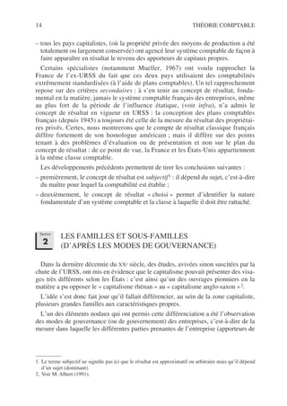 14 THÉORIE COMPTABLE
– tous les pays capitalistes, (où la propriété privée des moyens de production a été
totalement ou largement conservée) ont agencé leur système comptable de façon à
faire apparaître en résultat le revenu des apporteurs de capitaux propres.
Certains spécialistes (notamment Mueller, 1967) ont voulu rapprocher la
France de l’ex-URSS du fait que ces deux pays utilisaient des comptabilités
extrêmement standardisées (à l’aide de plans comptables). Un tel rapprochement
repose sur des critères secondaires : à s’en tenir au concept de résultat, fonda-
mental en la matière, jamais le système comptable français des entreprises, même
au plus fort de la période de l’influence étatique, (voir infra), n’a admis le
concept de résultat en vigueur en URSS : la conception des plans comptables
français (depuis 1945) a toujours été celle de la mesure du résultat des propriétai-
res privés. Certes, nous montrerons que le compte de résultat classique français
diffère fortement de son homologue américain ; mais il diffère sur des points
tenant à des problèmes d’évaluation ou de présentation et non sur le plan du
concept de résultat : de ce point de vue, la France et les États-Unis appartiennent
à la même classe comptable.
Les développements précédents permettent de tirer les conclusions suivantes :
– premièrement, le concept de résultat est subjectif1 : il dépend du sujet, c’est-à-dire
du maître pour lequel la comptabilité est établie ;
– deuxièmement, le concept de résultat « choisi » permet d’identifier la nature
fondamentale d’un système comptable et la classe à laquelle il doit être rattaché.
LES FAMILLES ET SOUS-FAMILLES
(D’APRÈS LES MODES DE GOUVERNANCE)
Dans la dernière décennie du XXe siècle, des études, avivées sinon suscitées par la
chute de l’URSS, ont mis en évidence que le capitalisme pouvait présenter des visa-
ges très différents selon les États : c’est ainsi qu’un des ouvrages pionniers en la
matière a pu opposer le « capitalisme rhénan » au « capitalisme anglo-saxon »2.
L’idée s’est donc fait jour qu’il fallait différencier, au sein de la zone capitaliste,
plusieurs grandes familles aux caractéristiques propres.
L’un des éléments nodaux qui ont permis cette différenciation a été l’observation
des modes de gouvernance (ou de gouvernement) des entreprises, c’est-à-dire de la
mesure dans laquelle les différentes parties prenantes de l’entreprise (apporteurs de
1. Le terme subjectif ne signifie pas ici que le résultat est approximatif ou arbitraire mais qu’il dépend
d’un sujet (dominant).
2. Voir M. Albert (1991).
Section
2
 