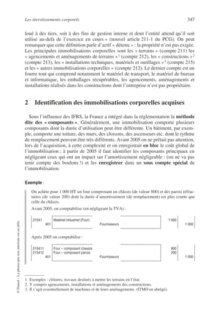 Les investissements corporels 347
©
Dunod
–
La
photocopie
non
autorisée
est
un
délit.
loué à des tiers, soit à des fins de gestion interne et dont l’entité attend qu’il soit
utilisé au-delà de l’exercice en cours » (nouvel article 211-1 du PCG). On peut
remarquer que cette définition parle d’actif « détenu » : la propriété n’est pas exigée.
Les principales immobilisations corporelles sont les « terrains » (compte 211) les
« agencements et aménagements de terrains »1 (compte 212), les « constructions »2
(compte 213), les « installations techniques, matériels et outillages »3 (compte 215)
et les « autres immobilisations corporelles » (compte 212). Le dernier compte est un
fourre tout qui comprend notamment le matériel de transport, le matériel de bureau
et informatique, les emballages récupérables, les agencements, aménagements et
installations réalisés dans les constructions dont l’entreprise n’est pas propriétaire.
2 Identification des immobilisations corporelles acquises
Sous l’influence des IFRS, la France a intégré dans la réglementation la méthode
dite des « composants ». Généralement, une immobilisation comporte plusieurs
composants dont la durée d’utilisation peut être différente. Un bâtiment, par exem-
ple, comporte une toiture, des murs, des cloisons, des ascenseurs etc. dont le rythme
de remplacement peuvent être très différents. Avant 2005 on ne prêtait pas attention,
lors de l’acquisition, à cette complexité et on enregistrait en bloc le coût global de
l’immobilisation ; à partir de 2005 il faut identifier les composants principaux en
négligeant ceux qui ont un impact sur l’amortissement négligeable : (on ne va pas
tenir compte des boulons !) et les enregistrer dans un sous compte spécial de
l’immobilisation.
Exemple :
On achète pour 1 000 HT un four comprenant un châssis (de valeur 800) et des parois réfrac-
taires (de valeur 200) dont la durée d’amortissement (de remplacement) est plus courte que
celle du châssis.
Avant 2005, on comptabilise (en négligeant la TVA) :
Après 2005 on comptabilise :
1. Exemples : clôtures, travaux destinés à mettre les terrains en l’état.
2. Y compris agencements, installations et aménagements des constructions.
3. Il s’agit essentiellement de machines et de leurs aménagements. (ITMO en abrégé).
21541
401
Matériel industriel (Four)
Fournisseurs
1 000
1 000
215411
215412
401
Four – composant chassis
Four – composant parois
Fournisseurs
800
200
1 000
 