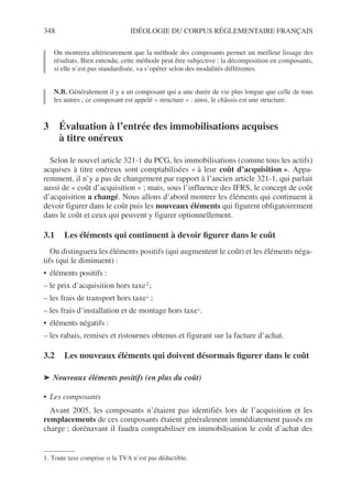 348 IDÉOLOGIE DU CORPUS RÉGLEMENTAIRE FRANÇAIS
On montrera ultérieurement que la méthode des composants permet un meilleur lissage des
résultats. Bien entendu, cette méthode peut être subjective : la décomposition en composants,
si elle n’est pas standardisée, va s’opérer selon des modalités différentes.
N.B. Généralement il y a un composant qui a une durée de vie plus longue que celle de tous
les autres ; ce composant est appelé « structure » : ainsi, le châssis est une structure.
3 Évaluation à l’entrée des immobilisations acquises
à titre onéreux
Selon le nouvel article 321-1 du PCG, les immobilisations (comme tous les actifs)
acquises à titre onéreux sont comptabilisées « à leur coût d’acquisition ». Appa-
remment, il n’y a pas de changement par rapport à l’ancien article 321-1, qui parlait
aussi de « coût d’acquisition » ; mais, sous l’influence des IFRS, le concept de coût
d’acquisition a changé. Nous allons d’abord montrer les éléments qui continuent à
devoir figurer dans le coût puis les nouveaux éléments qui figurent obligatoirement
dans le coût et ceux qui peuvent y figurer optionnellement.
3.1 Les éléments qui continuent à devoir figurer dans le coût
On distinguera les éléments positifs (qui augmentent le coût) et les éléments néga-
tifs (qui le diminuent) :
• éléments positifs :
– le prix d’acquisition hors taxe1;
– les frais de transport hors taxe1 ;
– les frais d’installation et de montage hors taxe1.
• éléments négatifs :
– les rabais, remises et ristournes obtenus et figurant sur la facture d’achat.
3.2 Les nouveaux éléments qui doivent désormais figurer dans le coût
➤ Nouveaux éléments positifs (en plus du coût)
• Les composants
Avant 2005, les composants n’étaient pas identifiés lors de l’acquisition et les
remplacements de ces composants étaient généralement immédiatement passés en
charge ; dorénavant il faudra comptabiliser en immobilisation le coût d’achat des
1. Toute taxe comprise si la TVA n’est pas déductible.
 