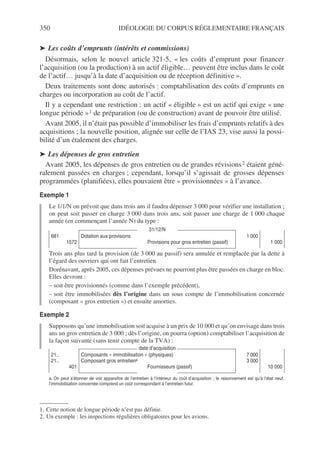 350 IDÉOLOGIE DU CORPUS RÉGLEMENTAIRE FRANÇAIS
➤ Les coûts d’emprunts (intérêts et commissions)
Désormais, selon le nouvel article 321-5, « les coûts d’emprunt pour financer
l’acquisition (ou la production) à un actif éligible… peuvent être inclus dans le coût
de l’actif… jusqu’à la date d’acquisition ou de réception définitive ».
Deux traitements sont donc autorisés : comptabilisation des coûts d’emprunts en
charges ou incorporation au coût de l’actif.
Il y a cependant une restriction : un actif « éligible » est un actif qui exige « une
longue période »1 de préparation (ou de construction) avant de pouvoir être utilisé.
Avant 2005, il n’était pas possible d’immobiliser les frais d’emprunts relatifs à des
acquisitions ; la nouvelle position, alignée sur celle de l’IAS 23, vise aussi la possi-
bilité d’un étalement des charges.
➤ Les dépenses de gros entretien
Avant 2005, les dépenses de gros entretien ou de grandes révisions2 étaient géné-
ralement passées en charges ; cependant, lorsqu’il s’agissait de grosses dépenses
programmées (planifiées), elles pouvaient être « provisionnées » à l’avance.
Exemple 1
Le 1/1/N on prévoit que dans trois ans il faudra dépenser 3 000 pour vérifier une installation ;
on peut soit passer en charge 3 000 dans trois ans, soit passer une charge de 1 000 chaque
année (en commençant l’année N) du type :
Trois ans plus tard la provision (de 3 000 au passif) sera annulée et remplacée par la dette à
l’égard des ouvriers qui ont fait l’entretien.
Dorénavant, après 2005, ces dépenses prévues ne pourront plus être passées en charge en bloc.
Elles devront :
– soit être provisionnés (comme dans l’exemple précédent),
– soit être immobilisées dès l’origine dans un sous compte de l’immobilisation concernée
(composant « gros entretien ») et ensuite amorties.
Exemple 2
Supposons qu’une immobilisation soit acquise à un prix de 10 000 et qu’on envisage dans trois
ans un gros entretien de 3 000 ; dès l’origine, on pourra (option) comptabiliser l’acquisition de
la façon suivante (sans tenir compte de la TVA) :
1. Cette notion de longue période n’est pas définie.
2. Un exemple : les inspections régulières obligatoires pour les avions.
31/12/N
681
1572
Dotation aux provisions
Provisions pour gros entretien (passif)
1 000
1 000
date d’acquisition
21..
21..
401
Composants « immobilisation » (physiques)
Composant gros entretiena
Fournisseurs (passif)
a. On peut s’étonner de voir apparaître de l’entretien à l’intérieur du coût d’acquisition ; le raisonnement est qu’à l’état neuf,
l’immobilisation concernée comprend un coût correspondant à l’entretien futur.
7 000
3 000
10 000
 