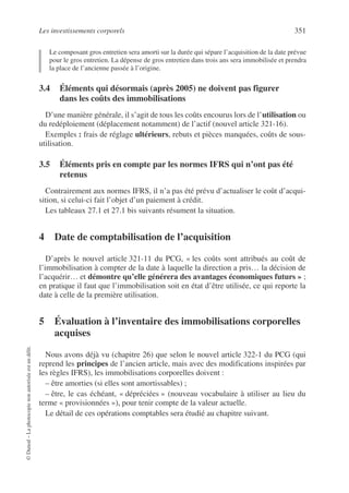 Les investissements corporels 351
©
Dunod
–
La
photocopie
non
autorisée
est
un
délit.
Le composant gros entretien sera amorti sur la durée qui sépare l’acquisition de la date prévue
pour le gros entretien. La dépense de gros entretien dans trois ans sera immobilisée et prendra
la place de l’ancienne passée à l’origine.
3.4 Éléments qui désormais (après 2005) ne doivent pas figurer
dans les coûts des immobilisations
D’une manière générale, il s’agit de tous les coûts encourus lors de l’utilisation ou
du redéploiement (déplacement notamment) de l’actif (nouvel article 321-16).
Exemples : frais de réglage ultérieurs, rebuts et pièces manquées, coûts de sous-
utilisation.
3.5 Éléments pris en compte par les normes IFRS qui n’ont pas été
retenus
Contrairement aux normes IFRS, il n’a pas été prévu d’actualiser le coût d’acqui-
sition, si celui-ci fait l’objet d’un paiement à crédit.
Les tableaux 27.1 et 27.1 bis suivants résument la situation.
4 Date de comptabilisation de l’acquisition
D’après le nouvel article 321-11 du PCG, « les coûts sont attribués au coût de
l’immobilisation à compter de la date à laquelle la direction a pris… la décision de
l’acquérir… et démontre qu’elle générera des avantages économiques futurs » ;
en pratique il faut que l’immobilisation soit en état d’être utilisée, ce qui reporte la
date à celle de la première utilisation.
5 Évaluation à l’inventaire des immobilisations corporelles
acquises
Nous avons déjà vu (chapitre 26) que selon le nouvel article 322-1 du PCG (qui
reprend les principes de l’ancien article, mais avec des modifications inspirées par
les règles IFRS), les immobilisations corporelles doivent :
– être amorties (si elles sont amortissables) ;
– être, le cas échéant, « dépréciées » (nouveau vocabulaire à utiliser au lieu du
terme « provisionnées »), pour tenir compte de la valeur actuelle.
Le détail de ces opérations comptables sera étudié au chapitre suivant.
 