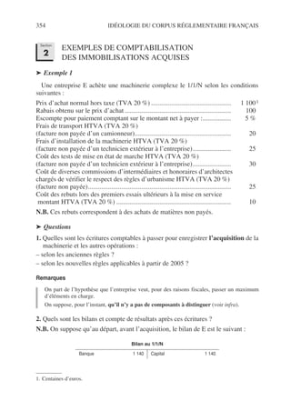 354 IDÉOLOGIE DU CORPUS RÉGLEMENTAIRE FRANÇAIS
EXEMPLES DE COMPTABILISATION
DES IMMOBILISATIONS ACQUISES
➤ Exemple 1
Une entreprise E achète une machinerie complexe le 1/1/N selon les conditions
suivantes :
Prix d’achat normal hors taxe (TVA 20 %) ................................................ 1 1001
Rabais obtenu sur le prix d’achat ................................................................ 100
Escompte pour paiement comptant sur le montant net à payer :................. 5 %
Frais de transport HTVA (TVA 20 %)
(facture non payée d’un camionneur).......................................................... 20
Frais d’installation de la machinerie HTVA (TVA 20 %)
(facture non payée d’un technicien extérieur à l’entreprise)....................... 25
Coût des tests de mise en état de marche HTVA (TVA 20 %)
(facture non payée d’un technicien extérieur à l’entreprise)....................... 30
Coût de diverses commissions d’intermédiaires et honoraires d’architectes
chargés de vérifier le respect des règles d’urbanisme HTVA (TVA 20 %)
(facture non payée)...................................................................................... 25
Coût des rebuts lors des premiers essais ultérieurs à la mise en service
montant HTVA (TVA 20 %) ..................................................................... 10
N.B. Ces rebuts correspondent à des achats de matières non payés.
➤ Questions
1. Quelles sont les écritures comptables à passer pour enregistrer l’acquisition de la
machinerie et les autres opérations :
– selon les anciennes règles ?
– selon les nouvelles règles applicables à partir de 2005 ?
Remarques
On part de l’hypothèse que l’entreprise veut, pour des raisons fiscales, passer un maximum
d’éléments en charge.
On suppose, pour l’instant, qu’il n’y a pas de composants à distinguer (voir infra).
2. Quels sont les bilans et compte de résultats après ces écritures ?
N.B. On suppose qu’au départ, avant l’acquisition, le bilan de E est le suivant :
1. Centaines d’euros.
Bilan au 1/1/N
Banque 1 140 Capital 1 140
Section
2
 