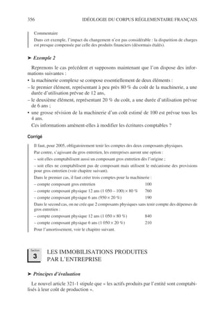 356 IDÉOLOGIE DU CORPUS RÉGLEMENTAIRE FRANÇAIS
Commentaire
Dans cet exemple, l’impact du changement n’est pas considérable : la disparition de charges
est presque compensée par celle des produits financiers (désormais étalés).
➤ Exemple 2
Reprenons le cas précédent et supposons maintenant que l’on dispose des infor-
mations suivantes :
• la machinerie complexe se compose essentiellement de deux éléments :
– le premier élément, représentant à peu près 80 % du coût de la machinerie, a une
durée d’utilisation prévue de 12 ans,
– le deuxième élément, représentant 20 % du coût, a une durée d’utilisation prévue
de 6 ans ;
• une grosse révision de la machinerie d’un coût estimé de 100 est prévue tous les
4 ans.
Ces informations amènent-elles à modifier les écritures comptables ?
Corrigé
Il faut, pour 2005, obligatoirement tenir les comptes des deux composants physiques.
Par contre, s’agissant du gros entretien, les entreprises auront une option :
– soit elles comptabilisent aussi un composant gros entretien dès l’origine ;
– soit elles ne comptabilisent pas de composant mais utilisent le mécanisme des provisions
pour gros entretien (voir chapitre suivant).
Dans le premier cas, il faut créer trois comptes pour la machinerie :
– compte composant gros entretien 100
– compte composant physique 12 ans (1 050 – 100) × 80 % 760
– compte composant physique 6 ans (950 × 20 %) 190
Dans le second cas, on ne crée que 2 composants physiques sans tenir compte des dépenses de
gros entretien :
– compte composant physique 12 ans (1 050 × 80 %) 840
– compte composant physique 6 ans (1 050 × 20 %) 210
Pour l’amortissement, voir le chapitre suivant.
LES IMMOBILISATIONS PRODUITES
PAR L’ENTREPRISE
➤ Principes d’évaluation
Le nouvel article 321-1 stipule que « les actifs produits par l’entité sont comptabi-
lisés à leur coût de production ».
Section
3
 