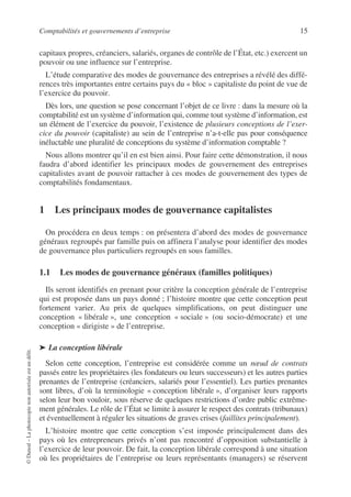 Comptabilités et gouvernements d’entreprise 15
©
Dunod
–
La
photocopie
non
autorisée
est
un
délit.
capitaux propres, créanciers, salariés, organes de contrôle de l’État, etc.) exercent un
pouvoir ou une influence sur l’entreprise.
L’étude comparative des modes de gouvernance des entreprises a révélé des diffé-
rences très importantes entre certains pays du « bloc » capitaliste du point de vue de
l’exercice du pouvoir.
Dès lors, une question se pose concernant l’objet de ce livre : dans la mesure où la
comptabilité est un système d’information qui, comme tout système d’information, est
un élément de l’exercice du pouvoir, l’existence de plusieurs conceptions de l’exer-
cice du pouvoir (capitaliste) au sein de l’entreprise n’a-t-elle pas pour conséquence
inéluctable une pluralité de conceptions du système d’information comptable ?
Nous allons montrer qu’il en est bien ainsi. Pour faire cette démonstration, il nous
faudra d’abord identifier les principaux modes de gouvernement des entreprises
capitalistes avant de pouvoir rattacher à ces modes de gouvernement des types de
comptabilités fondamentaux.
1 Les principaux modes de gouvernance capitalistes
On procédera en deux temps : on présentera d’abord des modes de gouvernance
généraux regroupés par famille puis on affinera l’analyse pour identifier des modes
de gouvernance plus particuliers regroupés en sous familles.
1.1 Les modes de gouvernance généraux (familles politiques)
Ils seront identifiés en prenant pour critère la conception générale de l’entreprise
qui est proposée dans un pays donné ; l’histoire montre que cette conception peut
fortement varier. Au prix de quelques simplifications, on peut distinguer une
conception « libérale », une conception « sociale » (ou socio-démocrate) et une
conception « dirigiste » de l’entreprise.
➤ La conception libérale
Selon cette conception, l’entreprise est considérée comme un nœud de contrats
passés entre les propriétaires (les fondateurs ou leurs successeurs) et les autres parties
prenantes de l’entreprise (créanciers, salariés pour l’essentiel). Les parties prenantes
sont libres, d’où la terminologie « conception libérale », d’organiser leurs rapports
selon leur bon vouloir, sous réserve de quelques restrictions d’ordre public extrême-
ment générales. Le rôle de l’État se limite à assurer le respect des contrats (tribunaux)
et éventuellement à réguler les situations de graves crises (faillites principalement).
L’histoire montre que cette conception s’est imposée principalement dans des
pays où les entrepreneurs privés n’ont pas rencontré d’opposition substantielle à
l’exercice de leur pouvoir. De fait, la conception libérale correspond à une situation
où les propriétaires de l’entreprise ou leurs représentants (managers) se réservent
 