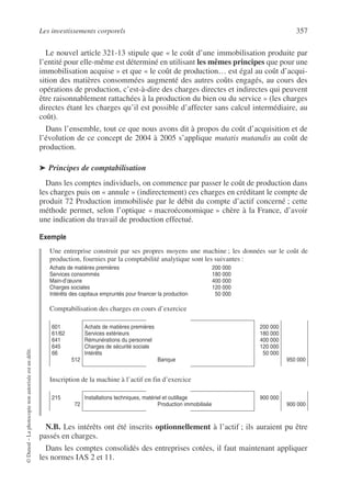 Les investissements corporels 357
©
Dunod
–
La
photocopie
non
autorisée
est
un
délit.
Le nouvel article 321-13 stipule que « le coût d’une immobilisation produite par
l’entité pour elle-même est déterminé en utilisant les mêmes principes que pour une
immobilisation acquise » et que « le coût de production… est égal au coût d’acqui-
sition des matières consommées augmenté des autres coûts engagés, au cours des
opérations de production, c’est-à-dire des charges directes et indirectes qui peuvent
être raisonnablement rattachées à la production du bien ou du service » (les charges
directes étant les charges qu’il est possible d’affecter sans calcul intermédiaire, au
coût).
Dans l’ensemble, tout ce que nous avons dit à propos du coût d’acquisition et de
l’évolution de ce concept de 2004 à 2005 s’applique mutatis mutandis au coût de
production.
➤ Principes de comptabilisation
Dans les comptes individuels, on commence par passer le coût de production dans
les charges puis on « annule » (indirectement) ces charges en créditant le compte de
produit 72 Production immobilisée par le débit du compte d’actif concerné ; cette
méthode permet, selon l’optique « macroéconomique » chère à la France, d’avoir
une indication du travail de production effectué.
Exemple
Une entreprise construit par ses propres moyens une machine ; les données sur le coût de
production, fournies par la comptabilité analytique sont les suivantes :
Comptabilisation des charges en cours d’exercice
Inscription de la machine à l’actif en fin d’exercice
N.B. Les intérêts ont été inscrits optionnellement à l’actif ; ils auraient pu être
passés en charges.
Dans les comptes consolidés des entreprises cotées, il faut maintenant appliquer
les normes IAS 2 et 11.
Achats de matières premières
Services consommés
Main-d’œuvre
Charges sociales
Intérêts des capitaux empruntés pour financer la production
200 000
180 000
400 000
120 000
50 000
601
61/62
641
645
66
512
Achats de matières premières
Services extérieurs
Rémunérations du personnel
Charges de sécurité sociale
Intérêts
Banque
200 000
180 000
400 000
120 000
50 000
950 000
215
72
Installations techniques, matériel et outillage
Production immobilisée
900 000
900 000
 
