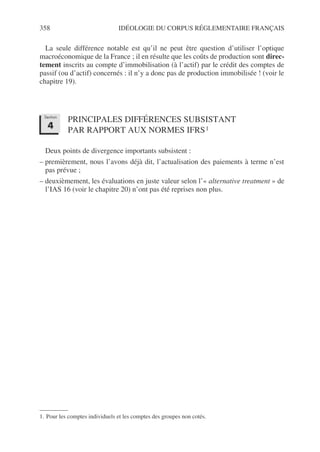 358 IDÉOLOGIE DU CORPUS RÉGLEMENTAIRE FRANÇAIS
La seule différence notable est qu’il ne peut être question d’utiliser l’optique
macroéconomique de la France ; il en résulte que les coûts de production sont direc-
tement inscrits au compte d’immobilisation (à l’actif) par le crédit des comptes de
passif (ou d’actif) concernés : il n’y a donc pas de production immobilisée ! (voir le
chapitre 19).
PRINCIPALES DIFFÉRENCES SUBSISTANT
PAR RAPPORT AUX NORMES IFRS1
Deux points de divergence importants subsistent :
– premièrement, nous l’avons déjà dit, l’actualisation des paiements à terme n’est
pas prévue ;
– deuxièmement, les évaluations en juste valeur selon l’« alternative treatment » de
l’IAS 16 (voir le chapitre 20) n’ont pas été reprises non plus.
1. Pour les comptes individuels et les comptes des groupes non cotés.
Section
4
 