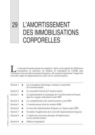 ©
Dunod
–
La
photocopie
non
autorisée
est
un
délit.
29 L’AMORTISSEMENT
DES IMMOBILISATIONS
CORPORELLES
e concept d’amortissement est complexe. Après avoir rappelé les différences
conceptions en présence, on étudiera la conception de l’IASB, puis
l’ancienne et la nouvelle conception françaises. On montrera également l’impact des
nouvelles règles de dépréciation des actifs sur les amortissements.
Section 1 ■ Les conceptions dynamique, statique et actuarielle
de l’amortissement
Section 2 ■ La conception fiscale de l’amortissement
Section 3 ■ La réglementation et la pratique de l’amortissement en France
dans les comptes individuels avant 2005
Section 4 ■ La comptabilisation des amortissements avant 2005
Section 5 ■ L’amortissement selon les normes IFRS
Section 6 ■ La nouvelle réglementation française en vigueur après 2005
Section 7 ■ Exemples d’application de la nouvelle réglementation française
Section 8 ■ L’impact des nouveaux principes de dépréciation
sur les amortissements
Section 9 ■ Tableau récapitulatif
L
 