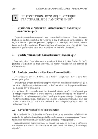 360 IDÉOLOGIE DU CORPUS RÉGLEMENTAIRE FRANÇAIS
LES CONCEPTIONS DYNAMIQUE, STATIQUE
ET ACTUARIELLE DE L’AMORTISSEMENT
1 Le principe directeur de l’amortissement dynamique
(ou économique)
L’amortissement dynamique est conçu comme la répartition du coût de l’immobi-
lisation sur sa durée probable de vie (c’est-à-dire d’utilisation par l’entreprise) de
façon à refléter la perte de potentiel physique et économique eu égard aux condi-
tions réelles d’exploitation. L’amortissement dynamique peut être utilisé pour
mesurer la performance mais aussi pour lisser les résultats (chapitre 12).
2 Les déterminants de l’amortissement dynamique
Pour déterminer l’amortissement dynamique il faut à la fois évaluer la durée
probable d’utilisation du bien concerné, sa valeur résiduelle et son rythme de
consommation.
2.1 La durée probable d’utilisation de l’immobilisation
Cette durée peut être très différente de la durée de vie physique du bien pour deux
raisons principales :
– l’évolution du progrès technologique peut rendre un bien obsolète bien avant qu’il
ne meure physiquement (autrement dit, la durée de vie technologique est différente
de la durée de vie physique) ;
– la politique de renouvellement des immobilisations menée concrètement par
l’entreprise peut conduire à ce que la durée d’utilisation effective soit inférieure à
la durée de vie technologique (qui ne connaît pas des personnes qui changent leurs
voitures tous les deux ans pour les avoir toujours neuves et performantes alors que
d’autres attendent qu’elles soient obsolètes : les entreprises peuvent avoir les
mêmes envies…).
2.2 La valeur résiduelle de l’immobilisation
Si la durée de vie d’utilisation de l’immobilisation est nettement inférieure à sa
durée de vie technologique, il est probable que l’entreprise pourra revendre l’immo-
bilisation à un certain prix : c’est la valeur résiduelle (ou récupérable).
Économiquement, l’amortissement du bien devrait donc se faire sur la différence
entre le coût d’obtention de l’immobilisation et sa valeur résiduelle (voir l’exemple
ci-après).
Section
1
 