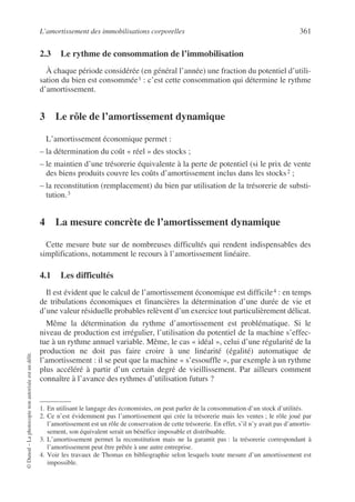 L’amortissement des immobilisations corporelles 361
©
Dunod
–
La
photocopie
non
autorisée
est
un
délit.
2.3 Le rythme de consommation de l’immobilisation
À chaque période considérée (en général l’année) une fraction du potentiel d’utili-
sation du bien est consommée1 : c’est cette consommation qui détermine le rythme
d’amortissement.
3 Le rôle de l’amortissement dynamique
L’amortissement économique permet :
– la détermination du coût « réel » des stocks ;
– le maintien d’une trésorerie équivalente à la perte de potentiel (si le prix de vente
des biens produits couvre les coûts d’amortissement inclus dans les stocks2 ;
– la reconstitution (remplacement) du bien par utilisation de la trésorerie de substi-
tution.3
4 La mesure concrète de l’amortissement dynamique
Cette mesure bute sur de nombreuses difficultés qui rendent indispensables des
simplifications, notamment le recours à l’amortissement linéaire.
4.1 Les difficultés
Il est évident que le calcul de l’amortissement économique est difficile4 : en temps
de tribulations économiques et financières la détermination d’une durée de vie et
d’une valeur résiduelle probables relèvent d’un exercice tout particulièrement délicat.
Même la détermination du rythme d’amortissement est problématique. Si le
niveau de production est irrégulier, l’utilisation du potentiel de la machine s’effec-
tue à un rythme annuel variable. Même, le cas « idéal », celui d’une régularité de la
production ne doit pas faire croire à une linéarité (égalité) automatique de
l’amortissement : il se peut que la machine « s’essouffle », par exemple à un rythme
plus accéléré à partir d’un certain degré de vieillissement. Par ailleurs comment
connaître à l’avance des rythmes d’utilisation futurs ?
1. En utilisant le langage des économistes, on peut parler de la consommation d’un stock d’utilités.
2. Ce n’est évidemment pas l’amortissement qui crée la trésorerie mais les ventes ; le rôle joué par
l’amortissement est un rôle de conservation de cette trésorerie. En effet, s’il n’y avait pas d’amortis-
sement, son équivalent serait un bénéfice imposable et distribuable.
3. L’amortissement permet la reconstitution mais ne la garantit pas : la trésorerie correspondant à
l’amortissement peut être prêtée à une autre entreprise.
4. Voir les travaux de Thomas en bibliographie selon lesquels toute mesure d’un amortissement est
impossible.
 