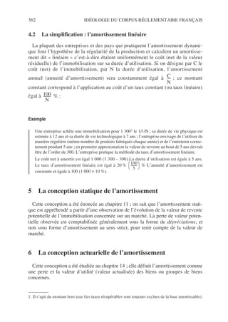 362 IDÉOLOGIE DU CORPUS RÉGLEMENTAIRE FRANÇAIS
4.2 La simplification : l’amortissement linéaire
La plupart des entreprises et des pays qui pratiquent l’amortissement dynami-
que font l’hypothèse de la régularité de la production et calculent un amortisse-
ment dit « linéaire » c’est-à-dire étalent uniformément le coût (net de la valeur
résiduelle) de l’immobilisation sur sa durée d’utilisation. Si on désigne par C le
coût (net) de l’immobilisation, par N la durée d’utilisation, l’amortissement
annuel (annuité d’amortissement) sera constamment égal à ; ce montant
constant correspond à l’application au coût d’un taux constant (ou taux linéaire)
égal à % :
Exemple
Une entreprise achète une immobilisation pour 1 3001 le 1/1/N ; sa durée de vie physique est
estimée à 12 ans et sa durée de vie technologique à 7 ans ; l’entreprise envisage de l’utiliser de
manière régulière (même nombre de produits fabriqués chaque année) et de l’entretenir correc-
tement pendant 5 ans ; en première approximation la valeur de revente au bout de 5 ans devrait
être de l’ordre de 300. L’entreprise pratique la méthode du taux d’amortissement linéaire.
Le coût net à amortir est égal 1 000 (1 300 – 300).La durée d’utilisation est égale à 5 ans.
Le taux d’amortissement linéaire est égal à 20 % % L’annuité d’amortissement est
constante et égale à 100 (1 000 × 10 %).
5 La conception statique de l’amortissement
Cette conception a été énoncée au chapitre 11 ; on sait que l’amortissement stati-
que est appréhendé a partir d’une observation de l’évolution de la valeur de revente
potentielle de l’immobilisation concernée sur un marché. La perte de valeur poten-
tielle observée est comptabilisée généralement sous la forme de dépréciations, et
non sous forme d’amortissement au sens strict, pour tenir compte de la valeur de
marché.
6 La conception actuarielle de l’amortissement
Cette conception a été étudiée au chapitre 14 ; elle définit l’amortissement comme
une perte et la valeur d’utilité (valeur actualisée) des biens ou groupes de biens
concernés.
1. Il s’agit du montant hors taxe (les taxes récupérables sont toujours exclues de la base amortissable).
C
N
-----
100
N
--------
-
100
5
--------
-
 
 
 