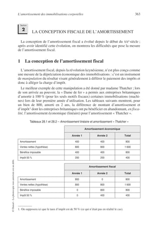 L’amortissement des immobilisations corporelles 363
©
Dunod
–
La
photocopie
non
autorisée
est
un
délit.
LA CONCEPTION FISCALE DE L’AMORTISSEMENT
La conception de l’amortissement fiscal a évolué depuis le début du XXe siècle ;
après avoir identifié cette évolution, on montrera les difficultés que pose la mesure
de l’amortissement fiscal.
1 La conception de l’amortissement fiscal
L’amortissement fiscal, depuis la révolution keynésienne, n’est plus conçu comme
une mesure de la dépréciation économique des immobilisations : c’est un instrument
de manipulation du résultat visant généralement à différer le paiement des impôts et
donc à alléger la charge d’impôt.
Le meilleur exemple de cette manipulation a été donné par madame Thatcher ; lors
de son arrivée au pouvoir, la « Dame de fer » a permis aux entreprises britanniques
d’amortir à 100 % (pour les seuls motifs fiscaux) certaines immobilisations (machi-
nes) lors de leur première année d’utilisation. Les tableaux suivants montrent, pour
un bien de 800, amorti en 2 ans, la différence de montant d’amortissement et
d’impôt1 dont les entreprises britanniques ont pu bénéficier en abandonnant, en fisca-
lité, l’amortissement économique (linéaire) pour l’amortissement « Thatcher ».
1. On supposera ici que le taux d’impôt est de 50 % (ce qui n’était pas en réalité le cas).
Tableaux 28.1 et 28.2 – Amortissement linéaire et amortissement « Thatcher »
Amortissement économique
Année 1 Année 2 Total
Amortissement 400 400 800
Ventes nettes (hypothèse) 800 800 1 600
Bénéfice imposable 400 400 800
Impôt 50 % 200 200 400
Amortissement fiscal
Année 1 Année 2 Total
Amortissement 800 0 800
Ventes nettes (hypothèse) 800 800 1 600
Bénéfice imposable 0 800 800
Impôt 50 % 0 400 400
Section
2
 
