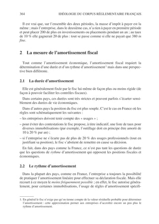 364 IDÉOLOGIE DU CORPUS RÉGLEMENTAIRE FRANÇAIS
Il est vrai que, sur l’ensemble des deux périodes, la masse d’impôt à payer est la
même ; mais l’entreprise, dans le deuxième cas, n’a rien à payer en première période
et peut placer 200 de plus en investissements ou placements pendant un an ; au taux
de 10 % elle gagnerait 20 de plus : tout se passe comme si elle ne payait que 380 in
fine.
2 La mesure de l’amortissement fiscal
Tout comme l’amortissement économique, l’amortissement fiscal requiert la
détermination d’une durée et d’un rythme d’amortissement1 mais dans une perspec-
tive bien différente.
2.1 La durée d’amortissement
Elle est généralement fixée par le fisc lui-même de façon plus ou moins rigide (de
façon à pouvoir faciliter les contrôles fiscaux).
Dans certains pays, ces durées sont très strictes et peuvent parfois s’écarter sensi-
blement des durées de vie économiques.
Dans d’autres pays la position du fisc est plus souple. C’est le cas en France où les
règles sont schématiquement les suivantes :
– les entreprises doivent tenir compte des « usages » ;
– pour éviter des contestations le fisc propose, à titre indicatif, une liste de taux pour
diverses immobilisations (par exemple, l’outillage doit en principe être amorti de
10 à 20 % par an) ;
– si l’entreprise ne s’écarte pas de plus de 20 % des usages professionnels (tout en
justifiant sa position), le fisc s’abstient de remettre en cause sa décision.
En fait, dans des pays comme la France, ce n’est pas tant les questions de durée
que les questions de rythme d’amortissement qui opposent les positions fiscales et
économiques.
2.2 Le rythme d’amortissement
Dans la plupart des pays, comme en France, l’entreprise a toujours la possibilité
de pratiquer l’amortissement linéaire pour effectuer sa déclaration fiscale. Mais elle
recourt à ce moyen le moins fréquemment possible ; en effet, le fisc autorise généra-
lement, pour certaines immobilisations, l’usage de règles d’amortissement spécifi-
1. En général le fisc n’exige pas qu’on tienne compte de la valeur résiduelle probable pour déterminer
l’amortissement : cette approximation permet aux entreprises d’accroître encore un peu plus le
rythme d’amortissement.
 