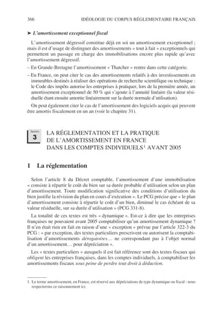 366 IDÉOLOGIE DU CORPUS RÉGLEMENTAIRE FRANÇAIS
➤ L’amortissement exceptionnel fiscal
L’amortissement dégressif constitue déjà en soi un amortissement exceptionnel ;
mais il est d’usage de distinguer des amortissements « tout à fait » exceptionnels qui
permettent un passage en charge des immobilisations encore plus rapide qu’avec
l’amortissement dégressif.
– En Grande-Bretagne l’amortissement « Thatcher » rentre dans cette catégorie.
– En France, on peut citer le cas des amortissements relatifs à des investissements en
immeubles destinés à réaliser des opérations de recherche scientifique ou technique :
le Code des impôts autorise les entreprises à pratiquer, lors de la première année, un
amortissement exceptionnel de 50 % qui s’ajoute à l’annuité linéaire (la valeur rési-
duelle étant ensuite amortie linéairement sur la durée normale d’utilisation).
On peut également citer le cas de l’amortissement des logiciels acquis qui peuvent
être amortis fiscalement en un an (voir le chapitre 31).
LA RÉGLEMENTATION ET LA PRATIQUE
DE L’AMORTISSEMENT EN FRANCE
DANS LES COMPTES INDIVIDUELS1 AVANT 2005
1 La réglementation
Selon l’article 8 du Décret comptable, l’amortissement d’une immobilisation
« consiste à répartir le coût du bien sur sa durée probable d’utilisation selon un plan
d’amortissement. Toute modification significative des conditions d’utilisation du
bien justifie la révision du plan en cours d’exécution ». Le PCG précise que « le plan
d’amortissement consiste à répartir le coût d’un bien, diminué le cas échéant de sa
valeur résiduelle, sur sa durée d’utilisation » (PCG 331-8).
La tonalité de ces textes est très « dynamique ». Est-ce à dire que les entreprises
françaises ne pouvaient avant 2005 comptabiliser qu’un amortissement dynamique ?
Il n’en était rien en fait en raison d’une « exception » prévue par l’article 322-3 du
PCG : « par exception, des textes particuliers prescrivent ou autorisent la comptabi-
lisation d’amortissements dérogatoires… ne correspondant pas à l’objet normal
d’un amortissement… pour dépréciation ».
Les « textes particuliers » auxquels il est fait référence sont des textes fiscaux qui
obligent les entreprises françaises, dans les comptes individuels, à comptabiliser les
amortissements fiscaux sous peine de perdre tout droit à déduction.
1. Le terme amortissement, en France, est réservé aux dépréciations de type dynamique ou fiscal : nous
respecterons ce raisonnement ici.
Section
3
 