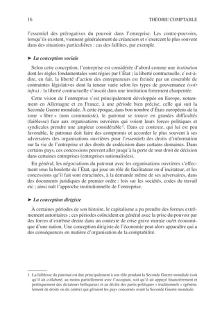 16 THÉORIE COMPTABLE
l’essentiel des prérogatives du pouvoir dans l’entreprise. Les contre-pouvoirs,
lorsqu’ils existent, viennent généralement de créanciers et s’exercent le plus souvent
dans des situations particulières : cas des faillites, par exemple.
➤ La conception sociale
Selon cette conception, l’entreprise est considérée d’abord comme une institution
dont les règles fondamentales sont régies par l’État ; la liberté contractuelle, c’est-à-
dire, en fait, la liberté d’action des entrepreneurs est freinée par un ensemble de
contraintes législatives dont la teneur varie selon les types de gouvernance (voir
infra) : la liberté contractuelle s’inscrit dans une institution fortement charpentée.
Cette vision de l’entreprise s’est principalement développée en Europe, notam-
ment en Allemagne et en France, à une période bien précise, celle qui suit la
Seconde Guerre mondiale. À cette époque, dans bon nombre d’États européens de la
zone « libre » (non communiste), le patronat se trouve en grandes difficultés
(faiblesse) face aux organisations ouvrières qui voient leurs forces politiques et
syndicales prendre une ampleur considérable1. Dans ce contexte, qui lui est peu
favorable, le patronat doit faire des compromis et accorder le plus souvent à ses
adversaires (les organisations ouvrières pour l’essentiel) des droits d’information
sur la vie de l’entreprise et des droits de codécision dans certains domaines. Dans
certains pays, ces concessions peuvent aller jusqu’à la perte de tout droit de décision
dans certaines entreprises (entreprises nationalisées).
En général, les négociations du patronat avec les organisations ouvrières s’effec-
tuent sous la houlette de l’État, qui joue un rôle de facilitateur ou d’incitateur, et les
concessions qu’il fait sont enracinées, à la demande même de ses adversaires, dans
des documents juridiques de premier ordre : lois sur les sociétés, codes du travail
etc ; ainsi naît l’approche institutionnelle de l’entreprise.
➤ La conception dirigiste
À certaines périodes de son histoire, le capitalisme a pu prendre des formes extrê-
mement autoritaires ; ces périodes coïncident en général avec la prise du pouvoir par
des forces d’extrême droite dans un contexte de crise grave morale ou/et économi-
que d’une nation. Une conception dirigiste de l’économie peut alors apparaître qui a
des conséquences en matière d’organisation de la comptabilité.
1. La faiblesse du patronat est due principalement à son rôle pendant la Seconde Guerre mondiale (soit
qu’il ait collaboré, au moins partiellement avec l’occupant, soit qu’il ait appuyé financièrement et
politiquement des dictateurs belliqueux) et au déclin des partis politiques « traditionnels » (généra-
lement de droite ou du centre) qui géraient les pays concernés avant la Seconde Guerre mondiale.
 