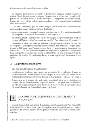 L’amortissement des immobilisations corporelles 367
©
Dunod
–
La
photocopie
non
autorisée
est
un
délit.
La situation était donc la suivante : si l’entreprise française voulait obtenir un
résultat (final) dynamique (en pratiquant l’amortissement linéaire par exemple), elle
perdait les « cadeaux fiscaux » offerts par le fisc ; si elle passait les amortissements
fiscaux et « recevait les cadeaux correspondants », elle comptabilisait un résultat
final de type fiscal.
Il est vrai, cependant, que les textes français prévoyaient deux amortissements
correspondant à deux lignes du compte de résultat :
– un amortissement « pour dépréciation » inscrit en charges d’exploitation (au débit
du compte 681 et au crédit d’un compte d’actif négatif 28) ;
– un amortissement « dérogatoire » inscrit en charges exceptionnelles (au débit du
compte 6872 et au crédit d’un compte de passif 45 Amortissements dérogatoires).
Normalement, donc, les amortissements de type dynamique devaient être inscrits
au compte 681 (en exploitation) et les amortissements de type fiscaux (ou plus exac-
tement la différence entre l’amortissement fiscal et l’amortissement dynamique) au
compte 6872. Le dédoublement ne pouvait empêcher la « pollution » du résultat
final (net) par les règles fiscales, mais il avait le mérite, s’il était appliqué, d’éviter la
pollution du résultat d’exploitation. Reste à savoir quelle était la pratique à cet
égard.
2 La pratique avant 2005
Elle était caractérisée par deux éléments :
– premièrement, la plupart des entreprises acceptaient les « cadeaux » fiscaux et
comptabilisaient l’amortissement fiscal lorsque le choix leur était donné de le
faire ; le résultat net des entreprises françaises était donc, à ce titre, de type fiscal ;
– deuxièmement, la plupart des entreprises comptabilisaient en exploitation au
compte 681 les amortissements dégressifs fiscaux1 ; on peut donc en conclure
qu’elles ne respectaient pas l’esprit des textes et que le résultat d’exploitation était
lui aussi influencé par des évaluations de type fiscal.
LA COMPTABILISATION DES AMORTISSEMENTS
AVANT 2005
Compte tenu du fait qu’il existe deux types d’amortissements, le Plan comptable
français de 1999 a prévu deux types d’enregistrement des amortissements : l’enre-
gistrement des amortissements pour dépréciation et celui des amortissements déro-
gatoires.
1. Seuls les amortissements exceptionnels fiscaux son comptabilisés au compte 6872.
Section
4
 