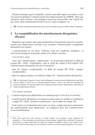 L’amortissement des immobilisations corporelles 369
©
Dunod
–
La
photocopie
non
autorisée
est
un
délit.
On peut remarquer que le comptable, avant les nouvelles règles (voir infra), a saisi
l’occasion de pratiquer l’amortissement fiscal dégressif pour les ITMOI1. Dans une
entreprise anglo-saxonne, cette pratique n’aurait pas été possible ; elle l’aurait été,
par contre, dans la déclaration fiscale (voir à ce sujet le chapitre 13).
NB : Un bien totalement amorti doit rester inscrit au bilan tant qu’il subsiste dans l’entreprise.
2 La comptabilisation des amortissements dérogatoires
(fiscaux)
Rappelons que certains biens peuvent bénéficier (fiscalement) outre d’un amortis-
sement pour dépréciation (normal) d’un excédent d’amortissement exceptionnel
dérogatoire aux normes.
L’amortissement de ces biens s’effectue selon des conditions complexes ; il
convient de distinguer la première année et les années suivantes.
• La première année
Alors que l’amortissement « dépréciation » est un principe enregistré au débit du
compte 681 « DAP – Exploitation » (par le crédit du compte d’actif négatif (28),
l’amortissement dérogatoire (fiscal) est enregistré :
– dans les charges exceptionnelles, au débit du compte 687 DAP – charges
exceptionnelles ;
– dans les capitaux propres, au crédit du compte 145 – Amortissements dérogatoires.
NB : Le législateur français n’a pas voulu mélanger les amortissements dépréciation qui figu-
rent en moins à l’actif avec les amortissements fiscaux : ceux-ci ont dont été regroupés au
passif au compte 145 qui fait partie de la catégorie des provisions réglementées autorisées en
vente de dispositions fiscales.
• Les années suivantes
– l’amortissement pour dépréciation est continué jusqu’à la fin de la vie du bien ;
– l’amortissement dérogatoire est progressivement repris au résultat en créditant le
compte 787 « RAP – produits exceptionnels » par le débit du compte 145.
Cette reprise est évidemment nécessaire car sinon, compte tenu de la continuation
des amortissements pour dépréciation, on compterait deux fois l’amortissement
d’une immobilisation.
1. Nous avons opté pour cette solution en tenant compte de la pratique la plus fréquente des
entreprises ; il faut cependant reconnaître que certains groupes alignent leurs méthodes d’amortisse-
ment dans les comptes individuels sur celles des comptes consolidés et, dans ce cas, traitent l’excé-
dent de l’amortissement dégressif sur le linéaire comme un amortissement dérogatoire (voir infra).
 