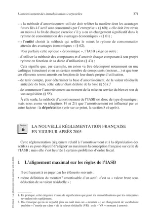 L’amortissement des immobilisations corporelles 371
©
Dunod
–
La
photocopie
non
autorisée
est
un
délit.
– « la méthode d’amortissement utilisée doit refléter la manière dont les avantages
futurs liés à l’actif sont consommés par l’entreprise » (§ 60); « elle doit être revue
au moins à la fin de chaque exercice s’il y a eu un changement significatif dans le
rythme de consommation des avantages économiques » (§ 61) ;
– « l’entité choisit la méthode qui reflète le mieux le rythme de consommation
attendu des avantages économiques » (§ 62).
Pour parfaire cette optique « économique », l’IASB exige en outre :
– d’utiliser la méthode des composants et d’amortir chaque composant à son propre
rythme en fonction de sa durée d’utilisation (§ 43) ;
Cela signifie que, par exemple, un avion va être décomposé notamment en une
carlingue (structure) et en un certain nombre de composants (moteur…) et que tous
ces éléments seront amortis en fonction de leur durée propre d’utilisation.
– de tenir compte, pour déterminer la base d’amortissement, de la valeur résiduelle
anticipée du bien, cette valeur étant déduite de la base (§ 53) ;1
– de commencer l’amortissement au moment de la mise en service du bien et non de
son acquisition (§ 55).
À elle seule, la méthode d’amortissement de l’IASB est donc de type dynamique ;
mais nous avons vu (chapitres 19 et 21) que l’amortissement est influencé par un
autre facteur : la dépréciation (voir sur ce point, la section 8 ci-après).
LA NOUVELLE RÉGLEMENTATION FRANÇAISE
EN VIGUEUR APRÈS 2005
Cette réglementation (règlement relatif à l’amortissement et à la dépréciation des
actifs) a eu pour objectif d’aligner au maximum la conception française sur celle de
l’IASB ; mais elle s’est heurtée à certains problèmes d’ordre fiscal.
1 L’alignement maximal sur les règles de l’IASB
Il est frappant à en juger par les éléments suivants :
• même définition du montant2 amortissable d’un actif : c’est sa « valeur brute sous
déduction de sa valeur résiduelle » ;
1. En pratique, cette exigence n’aura de signification que pour les immobilisations que les entreprises
revendent très rapidement.
2. On remarque qu’on ne répartit plus un coût mais un « montant » : ce changement de vocabulaire
entérine « l’entrée en scène » de la valeur résiduelle (VR) : coût – VR = montant à amortir.
Section
6
 