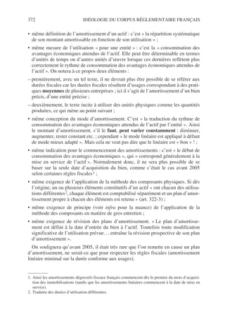 372 IDÉOLOGIE DU CORPUS RÉGLEMENTAIRE FRANÇAIS
• même définition de l’amortissement d’un actif : c’est « la répartition systématique
de son montant amortissable en fonction de son utilisation » ;
• même mesure de l’utilisation « pour une entité » : c’est la « consommation des
avantages économiques attendus de l’actif. Elle peut être déterminable en termes
d’unités de temps ou d’autres unités d’œuvre lorsque ces dernières reflètent plus
correctement le rythme de consommation des avantages économiques attendus de
l’actif ». On notera à ce propos deux éléments :
– premièrement, avec un tel texte, il ne devrait plus être possible de se référer aux
durées fiscales car les durées fiscales résultent d’usages correspondant à des prati-
ques moyennes de plusieurs entreprises ; ici il s’agit de l’amortissement d’un bien
précis, d’une entité précise ;
– deuxièmement, le texte incite à utiliser des unités physiques comme les quantités
produites, ce qui mène au point suivant ;
• même conception du mode d’amortissement. C’est « la traduction du rythme de
consommation des avantages économiques attendus de l’actif par l’entité ». Ainsi
le montant d’amortissement, s’il le faut, peut varier constamment : diminuer,
augmenter, rester constant etc. ; cependant « le mode linéaire est appliqué à défaut
de mode mieux adapté ». Mais cela ne veut pas dire que le linéaire est « bon » ! ;
• même indication pour le commencement des amortissements : c’est « le début de
consommation des avantages économiques », qui « correspond généralement à la
mise en service de l’actif ». Normalement donc, il ne sera plus possible de se
baser sur la seule date d’acquisition du bien, comme c’était le cas avant 2005
selon certaines règles fiscales1 ;
• même exigence de l’application de la méthode des composants physiques. Si dès
l’origine, un ou plusieurs éléments constitutifs d’un actif « ont chacun des utilisa-
tions différentes2, chaque élément est comptabilisé séparément et un plan d’amor-
tissement propre à chacun des éléments est retenu » (art. 322-3) ;
• même exigence de principe (voir infra pour la nuance) de l’application de la
méthode des composants en matière de gros entretien ;
• même exigence de révision des plans d’amortissement. « Le plan d’amortisse-
ment est défini à la date d’entrée du bien à l’actif. Toutefois toute modification
significative de l’utilisation prévue… entraîne la révision prospective de son plan
d’amortissement ».
On soulignera qu’avant 2005, il était très rare que l’on remette en cause un plan
d’amortissement, ne serait-ce que pour respecter les règles fiscales (amortissement
linéaire minimal sur la durée conforme aux usages).
1. Ainsi les amortissements dégressifs fiscaux français commencent dès le premier du mois d’acquisi-
tion des immobilisations (tandis que les amortissements linéaires commencent à la date de mise en
service).
2. Traduire des durées d’utilisation différentes.
 