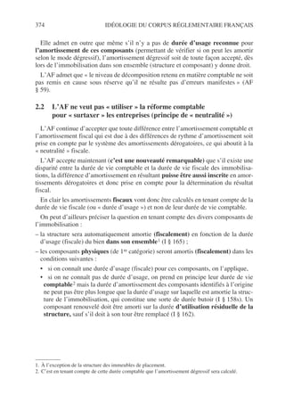 374 IDÉOLOGIE DU CORPUS RÉGLEMENTAIRE FRANÇAIS
Elle admet en outre que même s’il n’y a pas de durée d’usage reconnue pour
l’amortissement de ces composants (permettant de vérifier si on peut les amortir
selon le mode dégressif), l’amortissement dégressif soit de toute façon accepté, dès
lors de l’immobilisation dans son ensemble (structure et composant) y donne droit.
L’AF admet que « le niveau de décomposition retenu en matière comptable ne soit
pas remis en cause sous réserve qu’il ne résulte pas d’erreurs manifestes » (AF
§ 59).
2.2 L’AF ne veut pas « utiliser » la réforme comptable
pour « surtaxer » les entreprises (principe de « neutralité »)
L’AF continue d’accepter que toute différence entre l’amortissement comptable et
l’amortissement fiscal qui est due à des différences de rythme d’amortissement soit
prise en compte par le système des amortissements dérogatoires, ce qui aboutit à la
« neutralité » fiscale.
L’AF accepte maintenant (c’est une nouveauté remarquable) que s’il existe une
disparité entre la durée de vie comptable et la durée de vie fiscale des immobilisa-
tions, la différence d’amortissement en résultant puisse être aussi inscrite en amor-
tissements dérogatoires et donc prise en compte pour la détermination du résultat
fiscal.
En clair les amortissements fiscaux vont donc être calculés en tenant compte de la
durée de vie fiscale (ou « durée d’usage ») et non de leur durée de vie comptable.
On peut d’ailleurs préciser la question en tenant compte des divers composants de
l’immobilisation :
– la structure sera automatiquement amortie (fiscalement) en fonction de la durée
d’usage (fiscale) du bien dans son ensemble1 (I § 165) ;
– les composants physiques (de 1re catégorie) seront amortis (fiscalement) dans les
conditions suivantes :
• si on connaît une durée d’usage (fiscale) pour ces composants, on l’applique,
• si on ne connaît pas de durée d’usage, on prend en principe leur durée de vie
comptable2 mais la durée d’amortissement des composants identifiés à l’origine
ne peut pas être plus longue que la durée d’usage sur laquelle est amortie la struc-
ture de l’immobilisation, qui constitue une sorte de durée butoir (I § 158s). Un
composant renouvelé doit être amorti sur la durée d’utilisation résiduelle de la
structure, sauf s’il doit à son tour être remplacé (I § 162).
1. À l’exception de la structure des immeubles de placement.
2. C’est en tenant compte de cette durée comptable que l’amortissement dégressif sera calculé.
 
