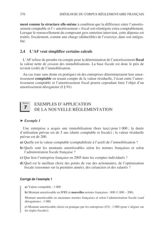 376 IDÉOLOGIE DU CORPUS RÉGLEMENTAIRE FRANÇAIS
ment comme la structure elle-même à condition que la différence entre l’amortis-
sement comptable et l’« amortissement » fiscal soit réintégrée extra comptablement.
Lorsque le renouvellement du composant gros entretien intervient, cette dépense est
traitée, fiscalement, comme une charge (déductible) de l’exercice, dans son intégra-
lité.
2.4 L’AF veut simplifier certains calculs
L’AF refuse de prendre en compte pour la détermination de l’amortissement fiscal
la valeur nette de cession des immobilisations. La base fiscale est donc le prix de
revient (coût) de l’immobilisation.
Au cas (rare sans doute en pratique) où des entreprises détermineraient leur amor-
tissement comptable en tenant compte de la valeur résiduelle, l’écart entre l’amor-
tissement comptable et l’amortissement fiscal pourra cependant faire l’objet d’un
amortissement dérogatoire (I § 91).
EXEMPLES D’APPLICATION
DE LA NOUVELLE RÉGLEMENTATION
➤ Exemple 1
Une entreprise a acquis une immobilisation (hors taxe) pour 1 000 ; la durée
d’utilisation prévue est de 5 ans (durée comptable et fiscale) ; la valeur résiduelle
prévue est de 200.
a) Quelle est la valeur comptable (comptabilisée à l’actif) de l’immobilisation ?
b) Quels sont les montants amortissables selon les normes françaises et selon
l’administration fiscale française ?
c) Que fera l’entreprise française en 2005 dans les comptes individuels ?
d) Quel est le meilleur choix des points de vue des actionnaires, de l’optimisation
fiscale (raisonner sur la première année), des créanciers et des salariés ?
Corrigé de l’exemple 1
a) Valeur comptable : 1 000
b) Montant amortissable en IFRS et nouvelles normes françaises : 800 (1 000 – 200).
Montant amortissable en anciennes normes françaises et selon l’administration fiscale (sauf
dérogations) : 1 000.
c) Montant amortissable choisi en pratique par les entreprises (CI) : 1 000 (pour s’aligner sur
les règles fiscales).
Section
7
 