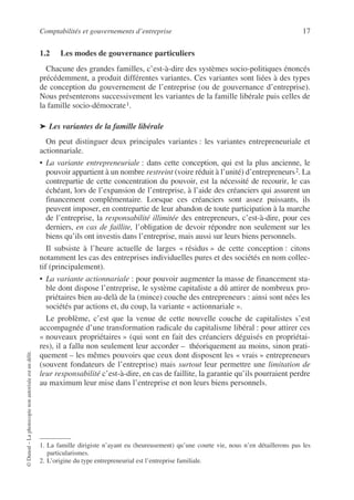 Comptabilités et gouvernements d’entreprise 17
©
Dunod
–
La
photocopie
non
autorisée
est
un
délit.
1.2 Les modes de gouvernance particuliers
Chacune des grandes familles, c’est-à-dire des systèmes socio-politiques énoncés
précédemment, a produit différentes variantes. Ces variantes sont liées à des types
de conception du gouvernement de l’entreprise (ou de gouvernance d’entreprise).
Nous présenterons successivement les variantes de la famille libérale puis celles de
la famille socio-démocrate1.
➤ Les variantes de la famille libérale
On peut distinguer deux principales variantes : les variantes entrepreneuriale et
actionnariale.
• La variante entrepreneuriale : dans cette conception, qui est la plus ancienne, le
pouvoir appartient à un nombre restreint (voire réduit à l’unité) d’entrepreneurs2. La
contrepartie de cette concentration du pouvoir, est la nécessité de recourir, le cas
échéant, lors de l’expansion de l’entreprise, à l’aide des créanciers qui assurent un
financement complémentaire. Lorsque ces créanciers sont assez puissants, ils
peuvent imposer, en contrepartie de leur abandon de toute participation à la marche
de l’entreprise, la responsabilité illimitée des entrepreneurs, c’est-à-dire, pour ces
derniers, en cas de faillite, l’obligation de devoir répondre non seulement sur les
biens qu’ils ont investis dans l’entreprise, mais aussi sur leurs biens personnels.
Il subsiste à l’heure actuelle de larges « résidus » de cette conception : citons
notamment les cas des entreprises individuelles pures et des sociétés en nom collec-
tif (principalement).
• La variante actionnariale : pour pouvoir augmenter la masse de financement sta-
ble dont dispose l’entreprise, le système capitaliste a dû attirer de nombreux pro-
priétaires bien au-delà de la (mince) couche des entrepreneurs : ainsi sont nées les
sociétés par actions et, du coup, la variante « actionnariale ».
Le problème, c’est que la venue de cette nouvelle couche de capitalistes s’est
accompagnée d’une transformation radicale du capitalisme libéral : pour attirer ces
« nouveaux propriétaires » (qui sont en fait des créanciers déguisés en propriétai-
res), il a fallu non seulement leur accorder – théoriquement au moins, sinon prati-
quement – les mêmes pouvoirs que ceux dont disposent les « vrais » entrepreneurs
(souvent fondateurs de l’entreprise) mais surtout leur permettre une limitation de
leur responsabilité c’est-à-dire, en cas de faillite, la garantie qu’ils pourraient perdre
au maximum leur mise dans l’entreprise et non leurs biens personnels.
1. La famille dirigiste n’ayant eu (heureusement) qu’une courte vie, nous n’en détaillerons pas les
particularismes.
2. L’origine du type entrepreneurial est l’entreprise familiale.
 