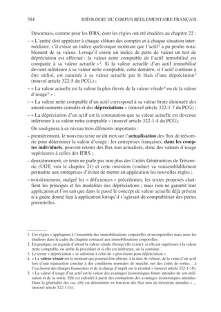 384 IDÉOLOGIE DU CORPUS RÉGLEMENTAIRE FRANÇAIS
Désormais, comme pour les IFRS, dont les règles ont été étudiées au chapitre 22 :
– « L’entité doit apprécier à chaque clôture des comptes et à chaque situation inter-
médiaire, s’il existe un indice quelconque montrant que l’actif1 a pu perdre nota-
blement de sa valeur. Lorsqu’il existe un indice de perte de valeur un test de
dépréciation est effectué : la valeur nette comptable de l’actif immobilisé est
comparée à sa valeur actuelle »2. Si la valeur actuelle d’un actif immobilisé
devient inférieure à sa valeur nette comptable, cette dernière, si l’actif continue à
être utilisé, est ramenée à sa valeur actuelle par le biais d’une dépréciation3
(nouvel article 322-5 du PCG.) ;
– « La valeur actuelle est la valeur la plus élevée de la valeur vénale4 ou de la valeur
d’usage5 » ;
– « La valeur nette comptable d’un actif correspond à sa valeur brute diminuée des
amortissements cumulés et des dépréciations » (nouvel article 322-1-7 du PCG) ;
– « La dépréciation d’un actif est la constatation que sa valeur actuelle est devenue
inférieure à sa valeur nette comptable » (nouvel article 322-1-4 du PCG).
On soulignera à ce niveau trois éléments importants :
– premièrement, le nouveau texte ne dit rien sur l’actualisation des flux de trésore-
rie pour déterminer la valeur d’usage : les entreprises françaises, dans les comp-
tes individuels, peuvent retenir des flux non actualisés, donc des valeurs d’usage
supérieures à celles des IFRS ;
– deuxièmement, ce texte ne parle pas non plus des Unités Génératrices de Trésore-
rie (UGT, voir le chapitre 21) et cette omission (voulue) va vraisemblablement
permettre aux entreprises d’éviter de mettre en application les nouvelles règles ;
– troisièmement, malgré les « déficiences » précédentes, les textes proposés clari-
fient les principes et les modalités des dépréciations ; mais rien ne garantit leur
application et l’on sait que dans le passé le concept de valeur actuelle déjà présent
n’a guère donné lieu à application lorsqu’il s’agissait de comptabiliser des pertes
potentielles.
1. Ces règles s’appliquent à l’ensemble des immobilisations corporelles et incorporelles mais nous les
étudions dans le cadre du chapitre consacré aux immobilisations corporelles.
2. En pratique, on regarde d’abord la valeur vénale (lorsqu’elle existe); si elle est supérieure à la valeur
nette comptable, on arrête la procédure et si elle est inférieure, on la continue.
3. Le terme « dépréciation » se substitue à celui de « provisions pour dépréciation ».
4. « La valeur vénale est le montant qui pourrait être obtenu, à la date de clôture, de la vente d’un actif
lors d’une transaction conclue à des conditions normales de marché, net des coûts de sortie… à
l’exclusion des charges financières et de la charge d’impôt sur le résultat » (nouvel article 322-1-10).
5. « La valeur d’usage d’un actif est la valeur des avantages économiques futurs attendus de son utili-
sation et de sa sortie. Elle est calculée à partir des estimations des avantages économiques attendus.
Dans la généralité des cas, elle est déterminée en fonction des flux nets de trésorerie attendus »…
(nouvel article 322-1-11).
 