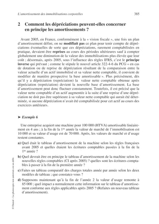 L’amortissement des immobilisations corporelles 385
©
Dunod
–
La
photocopie
non
autorisée
est
un
délit.
2 Comment les dépréciations peuvent-elles concerner
en principe les amortissements ?
Avant 2005, en France, conformément à la « vision fiscale », une fois un plan
d’amortissement défini, on ne modifiait pas ce plan pour tenir compte de dépré-
ciations éventuelles de sorte que ces dépréciations, rarement comptabilisées en
pratique, devaient être reprises au cours des périodes ultérieures sauf à compter
globalement une diminution de la valeur des immobilisations plus élevée que leur
coût ; désormais, après 2005, sous l’influence des règles IFRS, c’est le principe
inverse qui prévaut ; comme le stipule le nouvel article 322-4-6 du PCG « en cas
de dotation ou de reprise de dépréciation résultant de la comparaison entre la
valeur actuelle d’un actif immobilisé et sa valeur nette comptable, il convient de
modifier de manière prospective la base amortissable ». Plus précisément, dès
qu’il y a dépréciation (repréciation) la valeur nette comptable obtenue après
dépréciation (repréciation) devient la nouvelle base d’amortissement. La base
d’amortissement peut donc fluctuer constamment. Toutefois, il est précisé que la
valeur nette comptable d’un actif augmentée à la suite d’une reprise d’une dépré-
ciation ne doit pas être supérieure à sa valeur nette comptable qui aurait été déter-
minée, si aucune dépréciation n’avait été comptabilisée pour cet actif au cours des
exercices antérieurs.
➤ Exemple 6
Une entreprise acquiert une machine pour 100 000 (HTVA) amortissable linéaire-
ment en 4 ans ; à la fin de la 1re année la valeur de marché de l’immobilisation est
10 000 et sa valeur d’usage est de 70 000. Après, les valeurs de marché et d’usage
restent constantes.
a) Quel était le tableau d’amortissement de la machine selon les règles françaises
avant 2005 et quelles étaient les écritures comptables passées à la fin de la
1re année ?
b) Quel devrait être en principe le tableau d’amortissement de la machine selon les
nouvelles règles comptables (CI après 2005) ? quelles sont les écritures compta-
bles à passer à la fin de la première année ?
c) Faites un tableau comparatif des charges totales année par année selon les deux
modèles de tableau ; que constatez-vous ?
d) Supposons maintenant qu’à la fin de l’année 2 la valeur d’usage remonte à
85 000 ; quel impact a normalement cette information sur le tableau d’amortisse-
ment conforme aux règles applicables après 2005 ? (Refaites un nouveau tableau
d’amortissement).
 