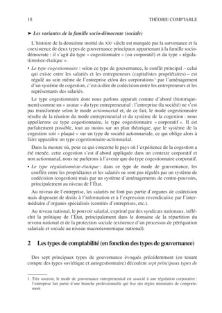 18 THÉORIE COMPTABLE
➤ Les variantes de la famille socio-démocrate (sociale)
L’histoire de la deuxième moitié du XXe siècle est marquée par la survenance et la
coexistence de deux types de gouvernance principaux appartenant à la famille socio-
démocrate : il s’agit du type « cogestionnaire » (ou corporatif) et du type « régula-
tionniste-étatique ».
• Le type cogestionnaire : selon ce type de gouvernance, le conflit principal – celui
qui existe entre les salariés et les entrepreneurs (capitalistes propriétaires) – est
régulé au sein même de l’entreprise et/ou des corporations1 par l’aménagement
d’un système de cogestion, c’est-à-dire de codécision entre les entrepreneurs et les
représentants des salariés.
Le type cogestionnaire dont nous parlons apparaît comme d’abord (historique-
ment) comme un « avatar » du type entrepreneurial : l’entreprise (la société) ne s’est
pas transformée selon le mode actionnarial et, de ce fait, le mode cogestionnaire
résulte de la réunion du mode entrepreneurial et du système de la cogestion : nous
appellerons ce type cogestionnaire, le type cogestionnaire « corporatif ». Il est
parfaitement possible, tout au moins sur un plan théorique, que le système de la
cogestion soit « plaqué » sur un type de société actionnariale, ce qui oblige alors à
faire apparaître un type cogestionnaire-actionnarial.
Dans la mesure où, pour ce qui concerne le pays où l’expérience de la cogestion a
été menée, cette cogestion s’est d’abord appliquée dans un contexte corporatif et
non actionnarial, nous ne parlerons à l’avenir que du type cogestionnaire corporatif.
• Le type régulationniste-étatique : dans ce type de mode de gouvernance, les
conflits entre les propriétaires et les salariés ne sont pas régulés par un système de
codécision (cogestion) mais par un système d’aménagements de contre-pouvoirs,
principalement au niveau de l’État.
Au niveau de l’entreprise, les salariés ne font pas partie d’organes de codécision
mais disposent de droits à l’information et à l’expression revendicative par l’inter-
médiaire d’organes spécialisés (comités d’entreprises, etc.).
Au niveau national, le pouvoir salarial, exprimé par des syndicats nationaux, inflé-
chit la politique de l’État, principalement dans le domaine de la répartition du
revenu national et de la protection sociale (existence d’un processus de péréquation
salariale et sociale au niveau macroéconomique national).
2 Les types decomptabilité(en fonctiondestypesdegouvernance)
Des sept principaux types de gouvernance évoqués précédemment (en tenant
compte des types soviétique et autogestionnaire) découlent sept principaux types de
1. Très souvent, le mode de gouvernance entrepreneurial est associé à une régulation corporative :
l’entreprise fait partie d’une branche professionnelle qui fixe des règles minimales de comporte-
ment.
 