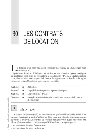 ©
Dunod
–
La
photocopie
non
autorisée
est
un
délit.
30 LES CONTRATS
DE LOCATION
a location d’un bien peut aussi constituer une source de financement pour
une entreprise.
Après avoir donné les définitions essentielles, on rappellera les aspects théoriques
du problème posé, puis on présentera la position de l’IASB, la réglementation
comptable relative aux comptes individuels, la réglementation fiscale et la régle-
mentation comptable relative aux comptes consolidés.
Section 1 ■ Définition
Section 2 ■ Le problème comptable : aspects théoriques
Section 3 ■ La position de l’IASB
Section 4 ■ La réglementation française relative aux comptes individuels
et consolidés
DÉFINITION
Un contrat de location (bail) est une convention par laquelle un bailleur cède à un
preneur (locataire) le droit d’utiliser un bien pour une période déterminée contre
paiement d’un loyer. Les contrats de location peuvent être de types très divers. On
classe généralement ces contrats comptabilité en deux types principaux :
– les contrats de location financement ;
– les contrats de location exploitation.
L
Section
1
 