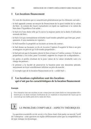 390 IDÉOLOGIE DU CORPUS RÉGLEMENTAIRE FRANÇAIS
1 Les locations financement
Ce sont des locations qui se caractérisent généralement par les éléments suivants :
– le bail apparaît comme un moyen de financement de la quasi totalité de la valeur
du bien ; la somme des loyers (actualisée) est égale ou supérieure à la valeur du
bien dans l’hypothèse d’un achat ;
– le bail est d’une durée telle qu’il couvre la majeure partie de la durée d’utilisation
normale du bien ;
– le bail n’est pas normalement résiliable (sauf lourdes pénalités qui font que, prati-
quement, il sera maintenu en vigueur) ;
– le bail transfère la propriété au locataire au terme du contrat ;
– le bail donne au locataire en fin de location l’option d’acquérir le bien à un prix
avantageux ou prévoit qu’il deviendra propriétaire ;
– le bail prévoit que le locataire choisit le bien à louer et l’utilise comme s’il était un
propriétaire c’est-à-dire, pour l’essentiel, supporte les risques de sa dégradation ;
– les pertes et profits résultant de la juste valeur de la valeur résiduelle sont à la
charge du preneur ;
– le preneur a la faculté de poursuivre la location pour une deuxième période,
moyennant un loyer sensiblement inférieur au prix du marché.
L’exemple type de la location financement est le « crédit-bail ».
2 Les locations exploitation sont des locations
qui n’ont pas les caractéristiques de la location financement
Exemple
Une entreprise loue une machine ou une voiture pour une courte durée ne correspondant abso-
lument pas à la durée normale d’utilisation de ces matériels et moyennant des loyers qui ne
couvrent qu’une faible partie de la valeur des biens.
LE PROBLÈME COMPTABLE : ASPECTS THÉORIQUES
La question essentielle est de savoir si les biens loués font partie ou non de l’actif
de l’entreprise : cette question est réglée différemment selon que la comptabilité est
de type statique ou dynamique.
Section
2
 