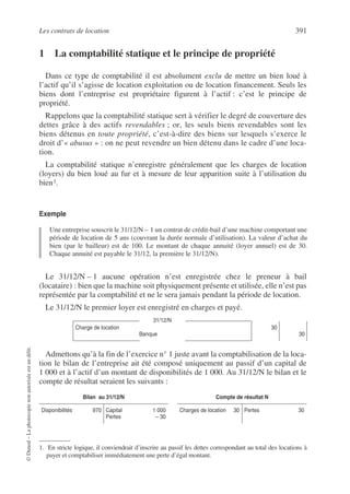 Les contrats de location 391
©
Dunod
–
La
photocopie
non
autorisée
est
un
délit.
1 La comptabilité statique et le principe de propriété
Dans ce type de comptabilité il est absolument exclu de mettre un bien loué à
l’actif qu’il s’agisse de location exploitation ou de location financement. Seuls les
biens dont l’entreprise est propriétaire figurent à l’actif : c’est le principe de
propriété.
Rappelons que la comptabilité statique sert à vérifier le degré de couverture des
dettes grâce à des actifs revendables ; or, les seuls biens revendables sont les
biens détenus en toute propriété, c’est-à-dire des biens sur lesquels s’exerce le
droit d’« abusus » : on ne peut revendre un bien détenu dans le cadre d’une loca-
tion.
La comptabilité statique n’enregistre généralement que les charges de location
(loyers) du bien loué au fur et à mesure de leur apparition suite à l’utilisation du
bien1.
Exemple
Une entreprise souscrit le 31/12/N – 1 un contrat de crédit-bail d’une machine comportant une
période de location de 5 ans (couvrant la durée normale d’utilisation). La valeur d’achat du
bien (par le bailleur) est de 100. Le montant de chaque annuité (loyer annuel) est de 30.
Chaque annuité est payable le 31/12, la première le 31/12/N).
Le 31/12/N – 1 aucune opération n’est enregistrée chez le preneur à bail
(locataire) : bien que la machine soit physiquement présente et utilisée, elle n’est pas
représentée par la comptabilité et ne le sera jamais pendant la période de location.
Le 31/12/N le premier loyer est enregistré en charges et payé.
Admettons qu’à la fin de l’exercice n° 1 juste avant la comptabilisation de la loca-
tion le bilan de l’entreprise ait été composé uniquement au passif d’un capital de
1 000 et à l’actif d’un montant de disponibilités de 1 000. Au 31/12/N le bilan et le
compte de résultat seraient les suivants :
1. En stricte logique, il conviendrait d’inscrire au passif les dettes correspondant au total des locations à
payer et comptabiliser immédiatement une perte d’égal montant.
31/12/N
Charge de location
Banque
30
30
Bilan au 31/12/N Compte de résultat N
Disponibilités 970 Capital 1 000
Pertes – 30
Charges de location 30 Pertes 30
 