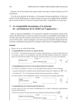 392 IDÉOLOGIE DU CORPUS RÉGLEMENTAIRE FRANÇAIS
Ensuite, à la fin de chacune des quatre années suivantes la même écriture qu’en N
sera passée.
À la fin de la période de location, si le locataire devient propriétaire, le bien est
inscrit à l’actif du bilan pour sa valeur d’achat. Ici nous avons supposé pour simplifier
que la valeur du bien à l’issue de la location était nulle : le problème ne se pose pas.
2 La comptabilité dynamique et le principe
de « prééminence de la réalité sur l’apparence »
Dans ce type de comptabilité, on veut pouvoir calculer correctement certains indi-
cateurs de performance comme la rotation des actifs et la rentabilité économique. Il
est donc nécessaire de mettre les biens loués à l’actif. En principe, on devrait activer
tous les biens loués ; dans la pratique, on n’active que les locations financement (les
locations exploitation étant passées en charge comme dans la comptabilité statique).
Exemple
Reprise du cas de crédit-bail précédent
• Comptabilisation à l’exercice en vigueur du bail
Le 31/12/N – 1 la machine sera inscrite à l’actif de l’entreprise pour sa valeur d’achat (bien qu’il
n’y ait pas eu achat !) ; en contrepartie, une dette d’un égal montant (montant des sommes à
payer à l’exclusion des intérêts) sera inscrite au passif (comme s’il y avait eu un emprunt) :
• Comptabilisations des loyers et du remboursement de l’emprunt
Le 31/12/N, à l’échéance, le loyer va être décomposé (fictivement) en deux éléments :
– une partie représente le remboursement (amortissement) annuel de l’emprunt soit ;
– l’excédent (30 – 20 = 10) représente l’intérêt annuel que perçoit le « prêteur ».
Ces deux éléments sont comptabilisés comme on le ferait pour un emprunt quelconque.
• Comptabilisation de l’amortissement du bien loué
Le bien inscrit à l’actif sera amorti classiquement sur sa durée d’utilisation (généralement
selon le mode linéaire).
À la fin de l’exercice N on passera donc une charge d’amortissement de 20 .
31/12/N – 1
Matériels (Actif)
Dette de crédit-bail (Passif)
100
100
31/12/N
Intérêts
Dette de crédit-bail
Banque
10
20
30
31/12/N
Dotation aux amortissements
Amortissement du matériel
20
20
100
5
---------
- 20
=
100
5
-------
-
 
 
 